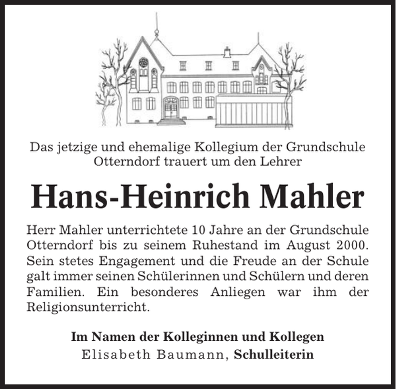 <p>Das jetzige und ehemalige Kollegium der Grundschule<br />Otterndorf trauert um den Lehrer</p><p>Hans-Heinrich Mahler<br />Herr Mahler unterrichtete 10 Jahre an der Grundschule<br />Otterndorf bis zu seinem Ruhestand im August 2000.<br />Sein stetes Engagement und die Freude an der Schule<br />galt immer seinen Schülerinnen und Schülern und deren<br />Familien. Ein besonderes Anliegen war ihm der<br />Religionsunterricht.<br />Im Namen der Kolleginnen und Kollegen<br />Elisabeth Baumann, Schulleiterin</p>