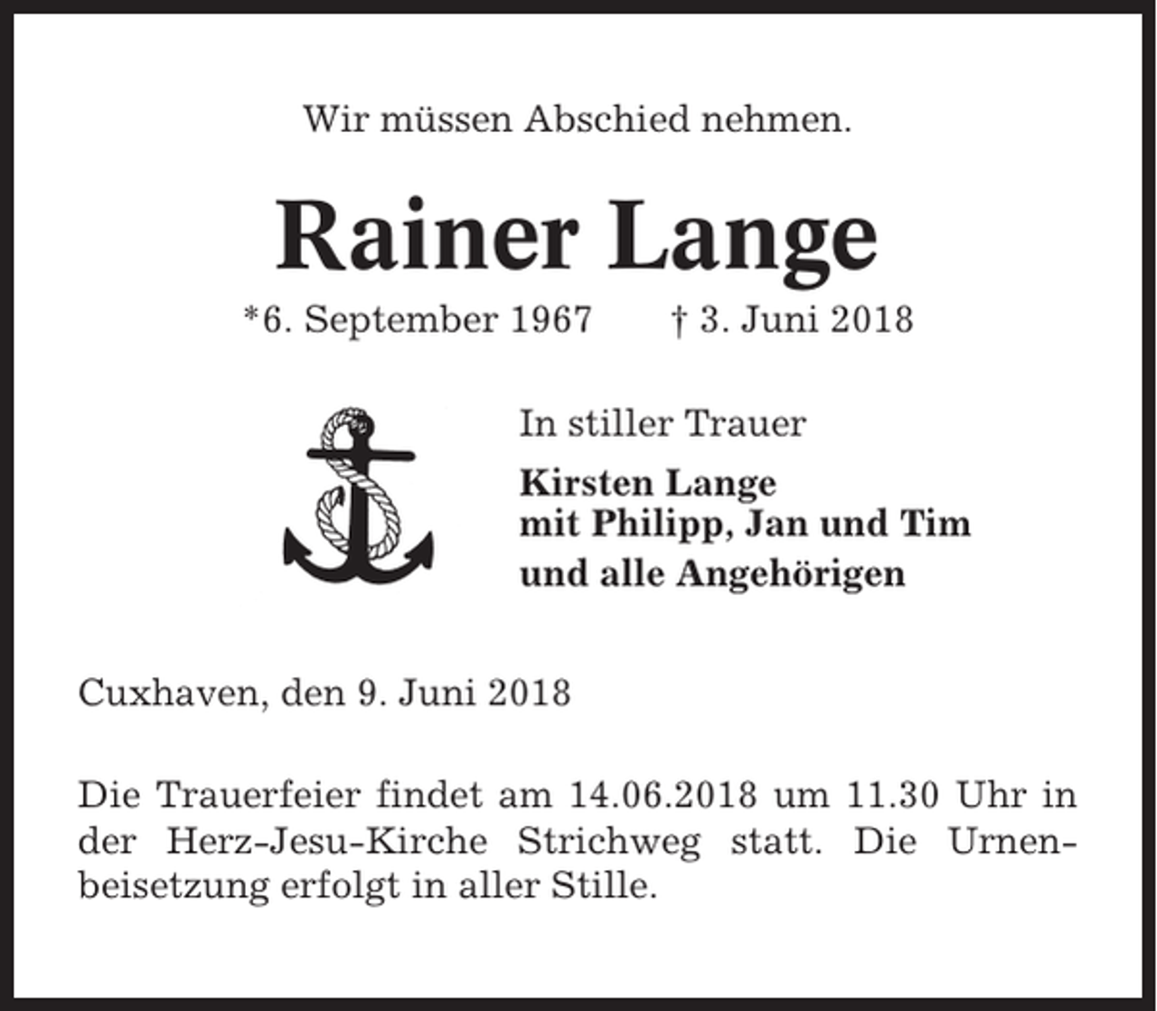 <p>Wir müssen Abschied nehmen.</p><p>Rainer Lange<br />*6. September 1967</p><p>† 3. Juni 2018</p><p>In stiller Trauer<br />Kirsten Lange<br />mit Philipp, Jan und Tim<br />und alle Angehörigen<br />Cuxhaven, den 9. Juni 2018<br />Die Trauerfeier findet am 14.06.2018 um 11.30 Uhr in<br />der Herz-Jesu-Kirche Strichweg statt. Die Urnenbeisetzung erfolgt in aller Stille.</p>