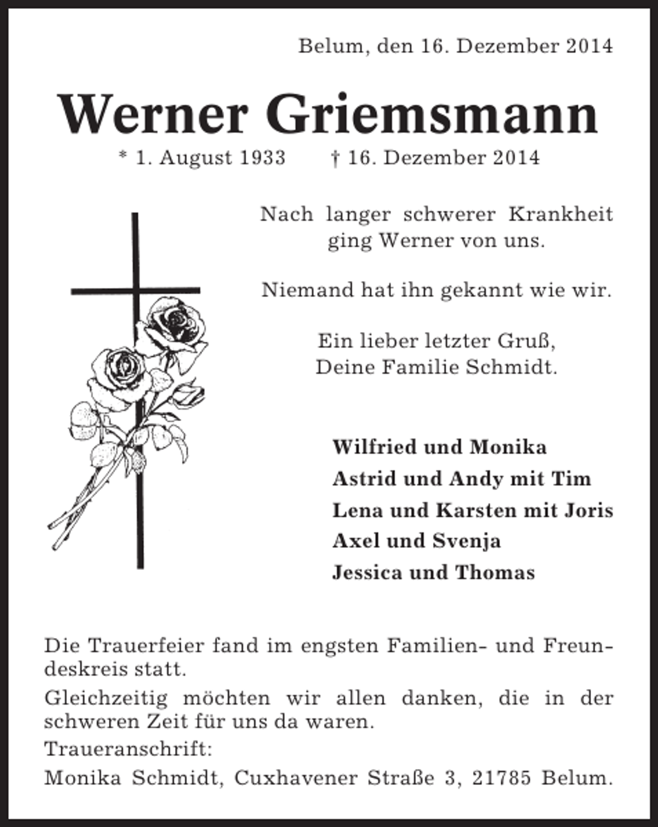 <p>Belum, den 16. Dezember 2014</p><p>Werner Griemsmann<br />* 1. August 1933</p><p>† 16. Dezember 2014</p><p>Nach langer schwerer Krankheit<br />ging Werner von uns.<br />Niemand hat ihn gekannt wie wir.<br />Ein lieber letzter Gruß,<br />Deine Familie Schmidt.</p><p>Wilfried und Monika<br />Astrid und Andy mit Tim<br />Lena und Karsten mit Joris<br />Axel und Svenja<br />Jessica und Thomas<br />Die Trauerfeier fand im engsten Familien- und Freundeskreis statt.<br />Gleichzeitig möchten wir allen danken, die in der<br />schweren Zeit für uns da waren.<br />Traueranschrift:<br />Monika Schmidt, Cuxhavener Straße 3, 21785 Belum.</p>