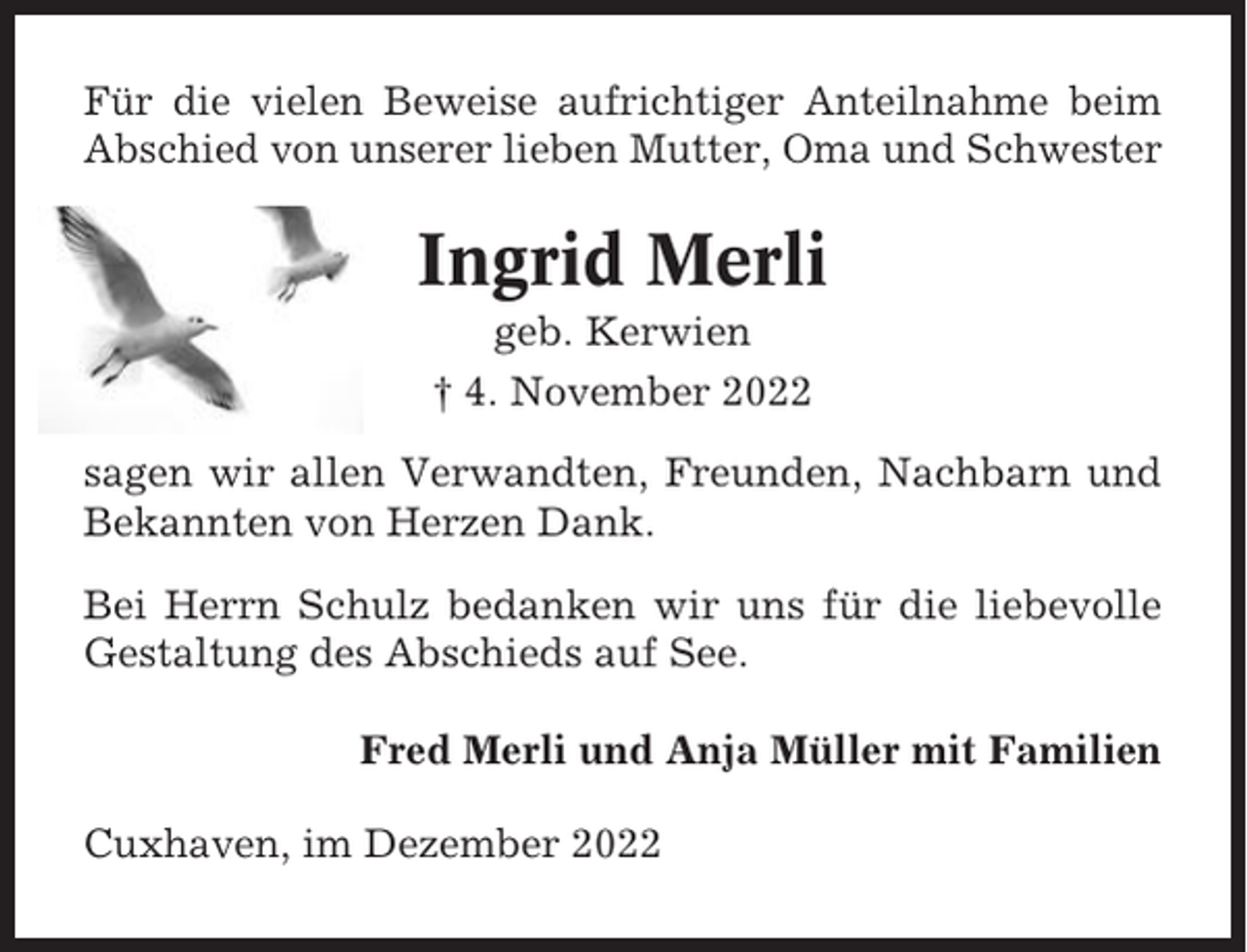 <p>Für die vielen Beweise aufrichtiger Anteilnahme beim<br />Abschied von unserer lieben Mutter, Oma und Schwester</p><p>Ingrid Merli<br />geb. Kerwien<br />† 4. November 2022<br />sagen wir allen Verwandten, Freunden, Nachbarn und<br />Bekannten von Herzen Dank.<br />Bei Herrn Schulz bedanken wir uns für die liebevolle<br />Gestaltung des Abschieds auf See.<br />Fred Merli und Anja Müller mit Familien<br />Cuxhaven, im Dezember 2022</p>