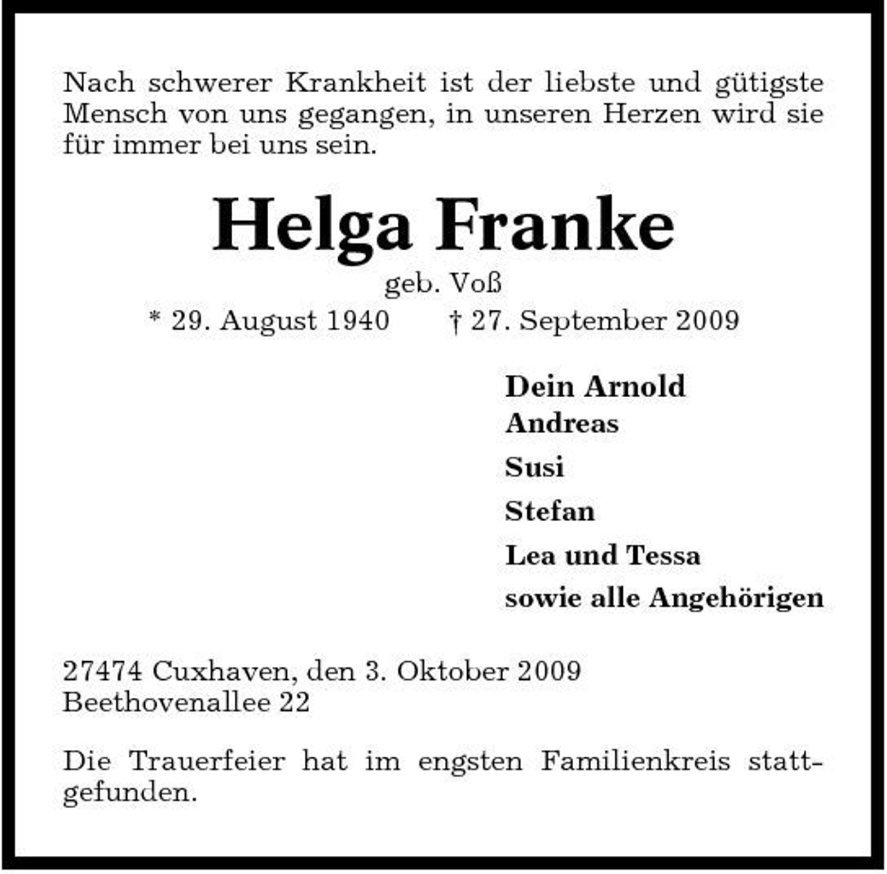 <p>Nach schwerer Krankheit ist der liebste und gütigste Mensch von uns gegangen, in unseren Herzen wird sie für immer bei uns sein.</p><p>Helga Franke<br />geb. Voß * 29. August 1940 † 27. September 2009</p><p>Dein Arnold<br />Andreas Susi Stefan Lea und Tessa sowie alle Angehörigen 27474 Cuxhaven, den 3. Oktober 2009 Beethovenallee 22 Die Trauerfeier hat im engsten Familienkreis stattgefunden.</p>