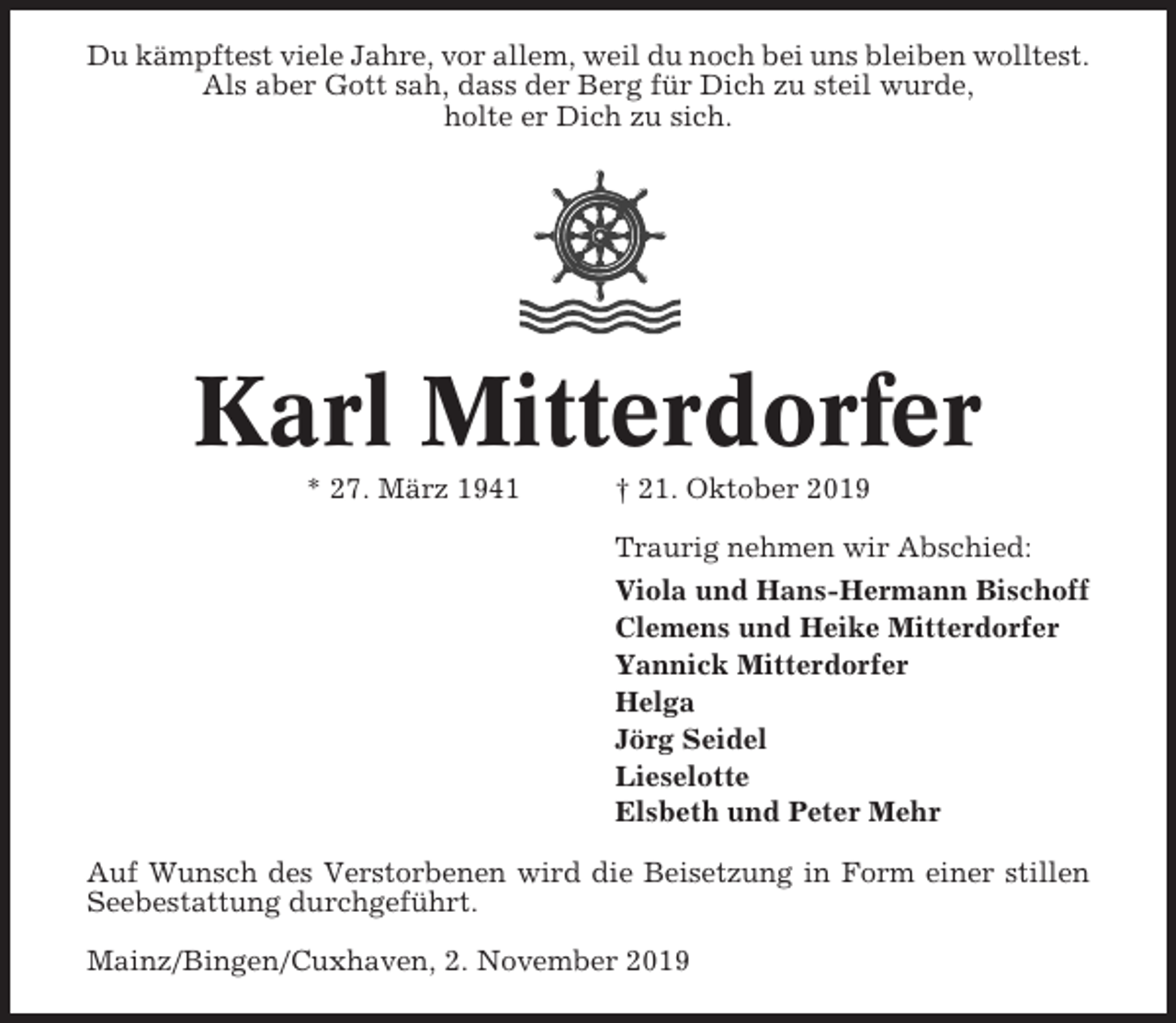 <p>Du kämpftest viele Jahre, vor allem, weil du noch bei uns bleiben wolltest.<br />Als aber Gott sah, dass der Berg für Dich zu steil wurde,<br />holte er Dich zu sich.</p><p>Karl Mitterdorfer<br />* 27. März 1941</p><p>† 21. Oktober 2019<br />Traurig nehmen wir Abschied:<br />Viola und Hans-Hermann Bischoff<br />Clemens und Heike Mitterdorfer<br />Yannick Mitterdorfer<br />Helga<br />Jörg Seidel<br />Lieselotte<br />Elsbeth und Peter Mehr</p><p>Auf Wunsch des Verstorbenen wird die Beisetzung in Form einer stillen<br />Seebestattung durchgeführt.<br />Mainz/Bingen/Cuxhaven, 2. November 2019</p>