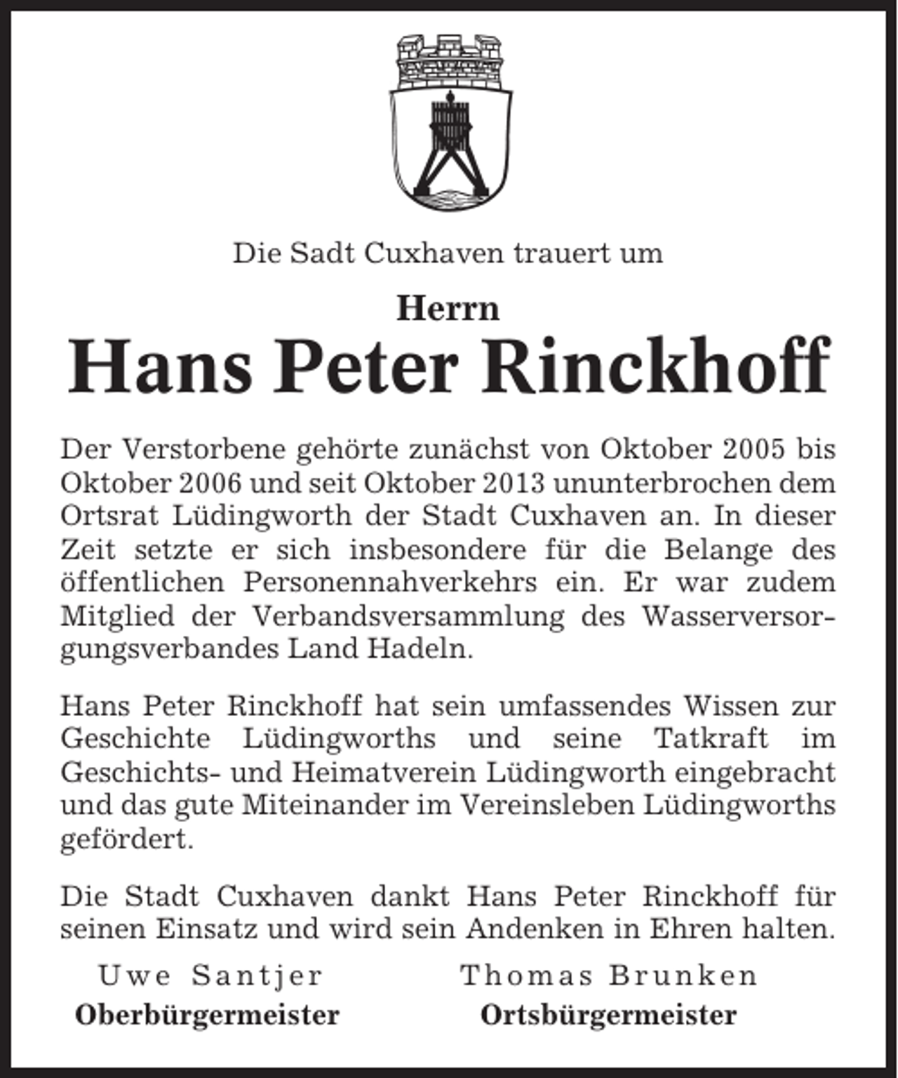 <p>Die Sadt Cuxhaven trauert um</p><p>Herrn</p><p>Hans Peter Rinckhoff<br />Der Verstorbene gehörte zunächst von Oktober 2005 bis<br />Oktober 2006 und seit Oktober 2013 ununterbrochen dem<br />Ortsrat Lüdingworth der Stadt Cuxhaven an. In dieser<br />Zeit setzte er sich insbesondere für die Belange des<br />öffentlichen Personennahverkehrs ein. Er war zudem<br />Mitglied der Verbandsversammlung des Wasserversorgungsverbandes Land Hadeln.<br />Hans Peter Rinckhoff hat sein umfassendes Wissen zur<br />Geschichte Lüdingworths und seine Tatkraft im<br />Geschichts- und Heimatverein Lüdingworth eingebracht<br />und das gute Miteinander im Vereinsleben Lüdingworths<br />gefördert.<br />Die Stadt Cuxhaven dankt Hans Peter Rinckhoff für<br />seinen Einsatz und wird sein Andenken in Ehren halten.<br />Uwe Santjer<br />Oberbürgermeister</p><p>Thomas Brunken<br />Ortsbürgermeister</p>