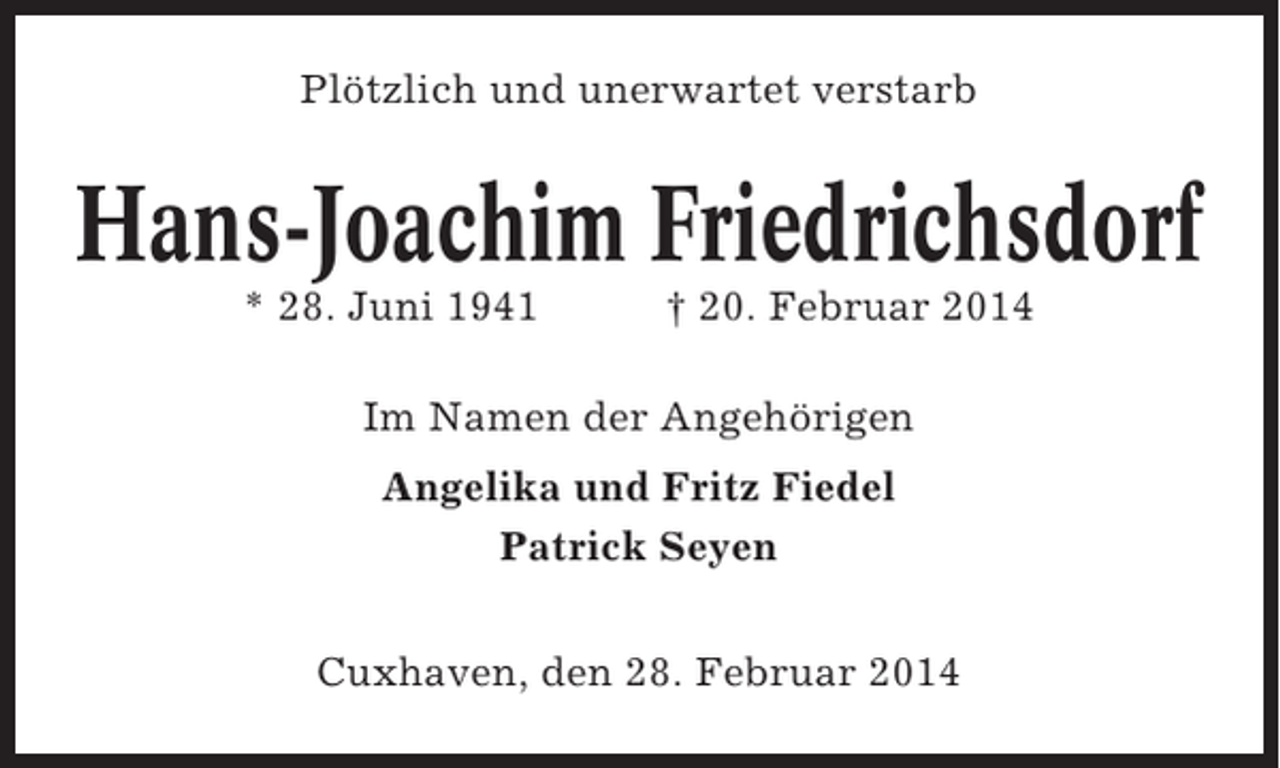 <p>Plötzlich und unerwartet verstarb</p><p>Hans-Joachim Friedrichsdorf<br />* 28. Juni 1941</p><p>† 20. Februar 2014</p><p>Im Namen der Angehörigen<br />Angelika und Fritz Fiedel<br />Patrick Seyen<br />Cuxhaven, den 28. Februar 2014</p>