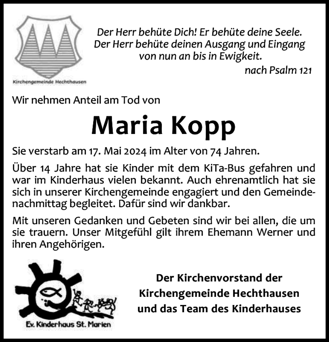 <p>Der Herr behüte Dich! Er behüte deine Seele.<br />Der Herr behüte deinen Ausgang und Eingang<br />von nun an bis in Ewigkeit.<br />nach Psalm 121<br />Wir nehmen Anteil am Tod von</p><p>Maria Kopp</p><p>Sie verstarb am 17. Mai 2024 im Alter von 74 Jahren.<br />Über 14 Jahre hat sie Kinder mit dem KiTa-Bus gefahren und<br />war im Kinderhaus vielen bekannt. Auch ehrenamtlich hat sie<br />sich in unserer Kirchengemeinde engagiert und den Gemeindenachmittag begleitet. Dafür sind wir dankbar.<br />Mit unseren Gedanken und Gebeten sind wir bei allen, die um<br />sie trauern. Unser Mitgefühl gilt ihrem Ehemann Werner und<br />ihren Angehörigen.<br />Der Kirchenvorstand der<br />Kirchengemeinde Hechthausen<br />und das Team des Kinderhauses</p>
