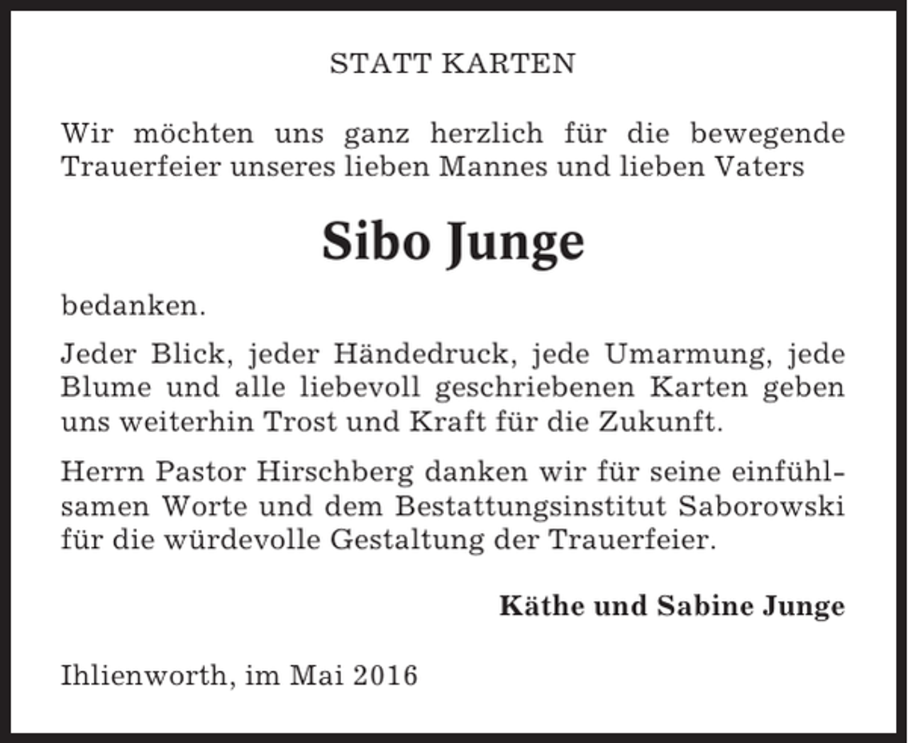 <p>STATT KARTEN<br />Wir möchten uns ganz herzlich für die bewegende<br />Trauerfeier unseres lieben Mannes und lieben Vaters</p><p>Sibo Junge<br />bedanken.<br />Jeder Blick, jeder Händedruck, jede Umarmung, jede<br />Blume und alle liebevoll geschriebenen Karten geben<br />uns weiterhin Trost und Kraft für die Zukunft.<br />Herrn Pastor Hirschberg danken wir für seine einfühlsamen Worte und dem Bestattungsinstitut Saborowski<br />für die würdevolle Gestaltung der Trauerfeier.<br />Käthe und Sabine Junge<br />Ihlienworth, im Mai 2016</p>