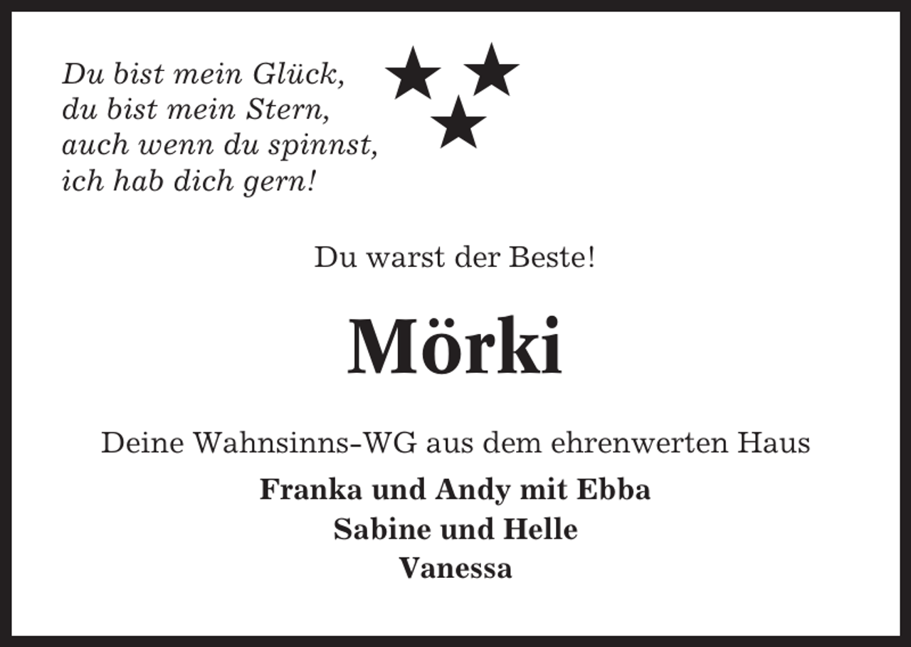 <p>Du bist mein Glück,<br />du bist mein Stern,<br />auch wenn du spinnst,<br />ich hab dich gern!</p><p>★★<br />★</p><p>Du warst der Beste!</p><p>Mörki<br />Deine Wahnsinns-WG aus dem ehrenwerten Haus<br />Franka und Andy mit Ebba<br />Sabine und Helle<br />Vanessa</p>