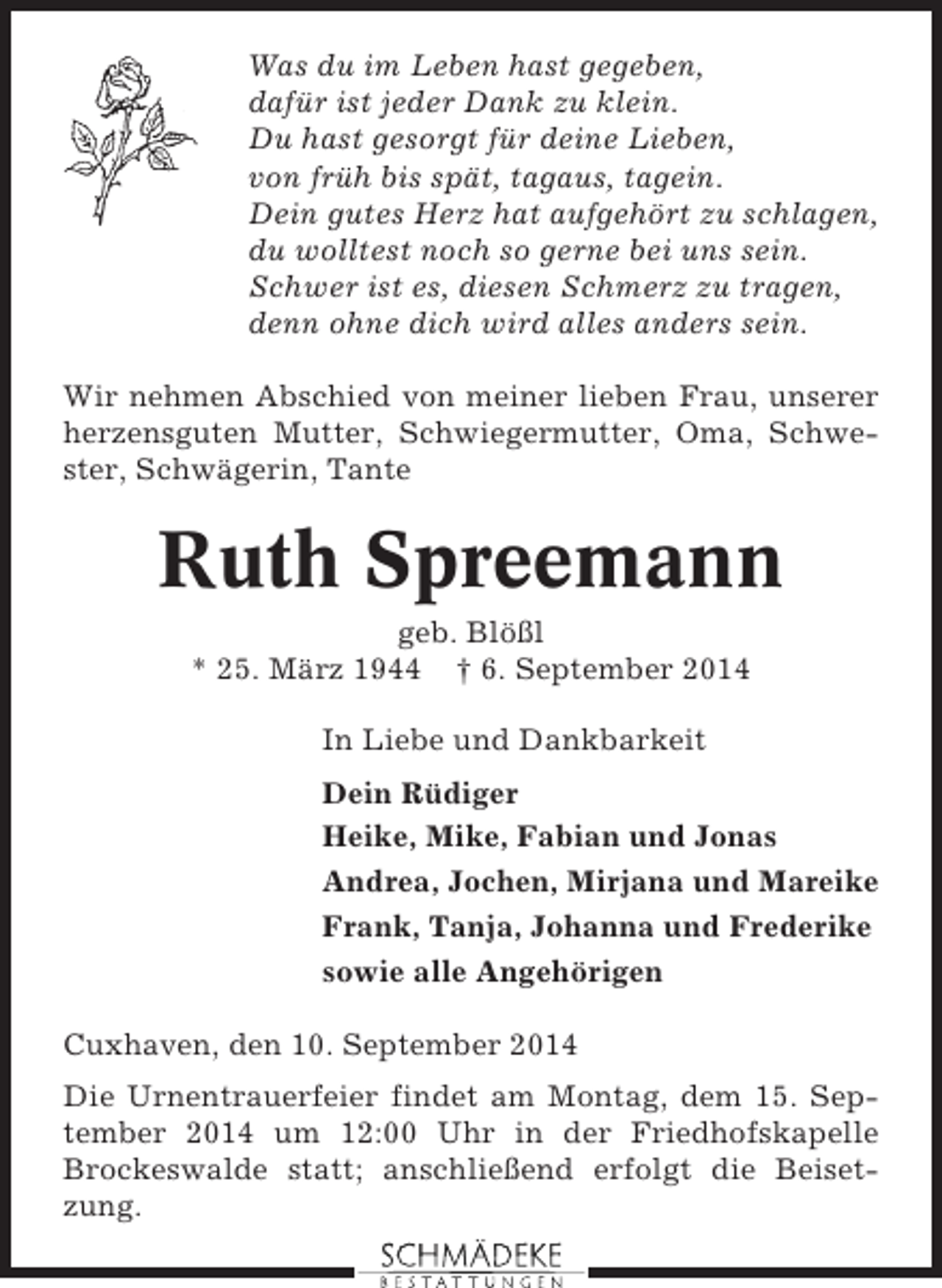 <p>Was du im Leben hast gegeben,<br />dafür ist jeder Dank zu klein.<br />Du hast gesorgt für deine Lieben,<br />von früh bis spät, tagaus, tagein.<br />Dein gutes Herz hat aufgehört zu schlagen,<br />du wolltest noch so gerne bei uns sein.<br />Schwer ist es, diesen Schmerz zu tragen,<br />denn ohne dich wird alles anders sein.<br />Wir nehmen Abschied von meiner lieben Frau, unserer<br />herzensguten Mutter, Schwiegermutter, Oma, Schwester, Schwägerin, Tante</p><p>Ruth Spreemann<br />geb. Blößl<br />* 25. März 1944 † 6. September 2014<br />In Liebe und Dankbarkeit<br />Dein Rüdiger<br />Heike, Mike, Fabian und Jonas<br />Andrea, Jochen, Mirjana und Mareike<br />Frank, Tanja, Johanna und Frederike<br />sowie alle Angehörigen<br />Cuxhaven, den 10. September 2014<br />Die Urnentrauerfeier findet am Montag, dem 15. September 2014 um 12:00 Uhr in der Friedhofskapelle<br />Brockeswalde statt; anschließend erfolgt die Beisetzung.</p>
