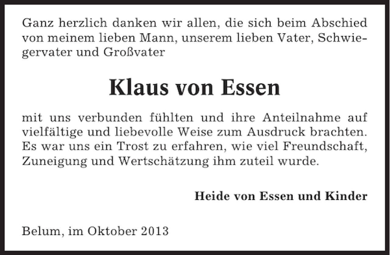 <p>Ganz herzlich danken wir allen, die sich beim Abschied<br />von meinem lieben Mann, unserem lieben Vater, Schwiegervater und Großvater</p><p>Klaus von Essen<br />mit uns verbunden fühlten und ihre Anteilnahme auf<br />vielfältige und liebevolle Weise zum Ausdruck brachten.<br />Es war uns ein Trost zu erfahren, wie viel Freundschaft,<br />Zuneigung und Wertschätzung ihm zuteil wurde.<br />Heide von Essen und Kinder<br />Belum, im Oktober 2013</p>
