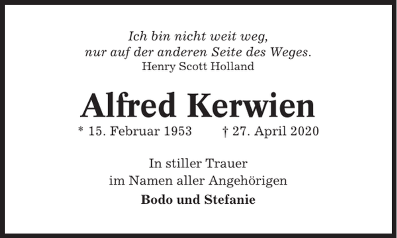 <p>Ich bin nicht weit weg,<br />nur auf der anderen Seite des Weges.<br />Henry Scott Holland</p><p>Alfred Kerwien<br />* 15. Februar 1953</p><p>† 27. April 2020</p><p>In stiller Trauer<br />im Namen aller Angehörigen<br />Bodo und Stefanie</p>
