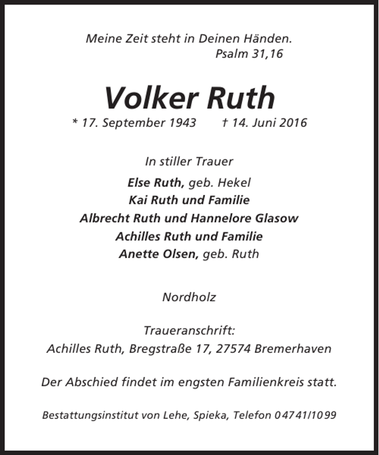 <p>Meine Zeit steht in Deinen Händen.<br />Psalm 31,16</p><p>Volker Ruth<br />* 17. September 1943</p><p>† 14. Juni 2016</p><p>In stiller Trauer<br />Else Ruth, geb. Hekel<br />Kai Ruth und Familie<br />Albrecht Ruth und Hannelore Glasow<br />Achilles Ruth und Familie<br />Anette Olsen, geb. Ruth<br />Nordholz<br />Traueranschrift:<br />Achilles Ruth, Bregstraße 17, 27574 Bremerhaven<br />Der Abschied findet im engsten Familienkreis statt.<br />Bestattungsinstitut von Lehe, Spieka, Telefon 0 47 41/10 99</p>