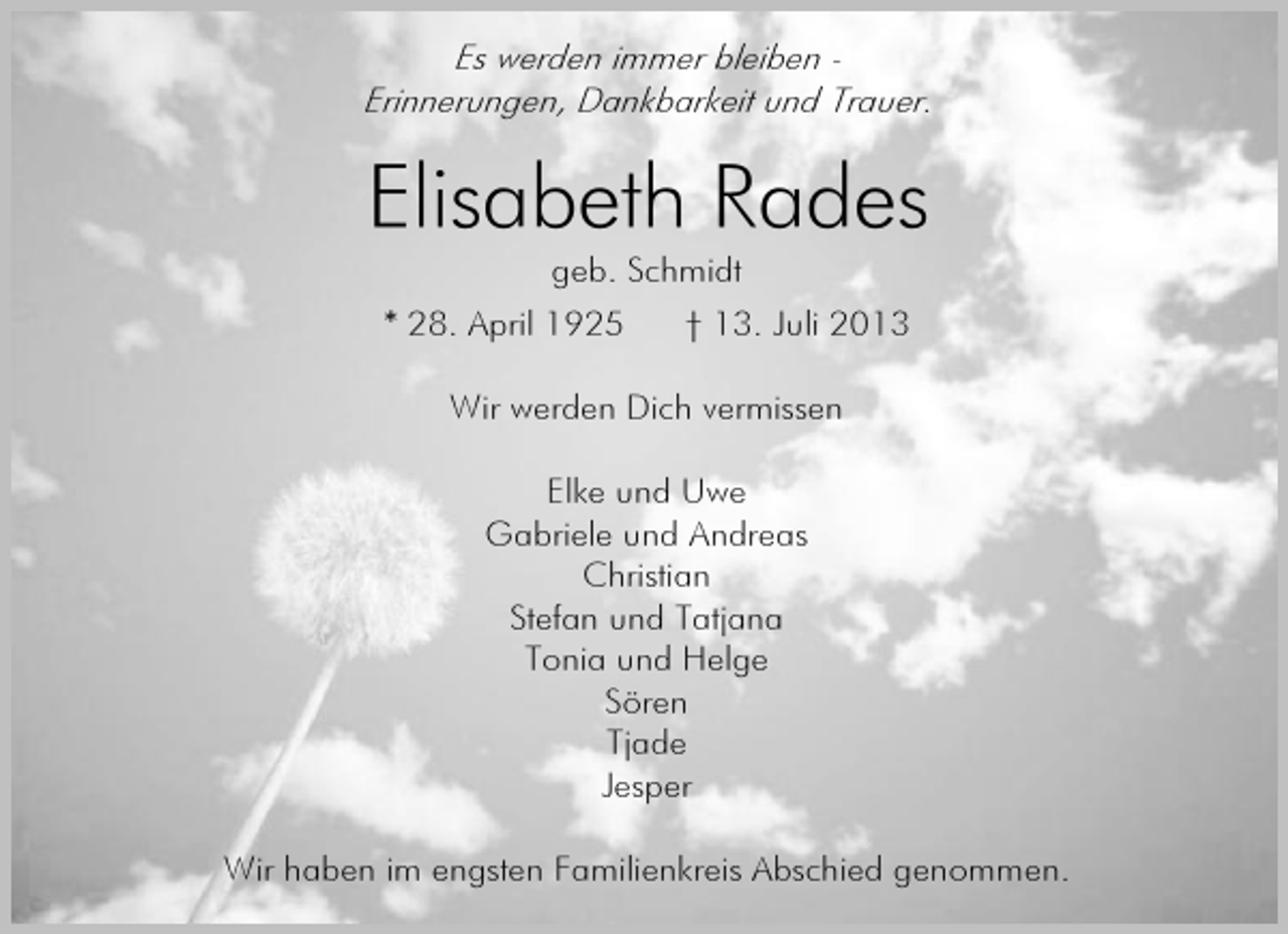 <p>Es werden immer bleiben Erinnerungen, Dankbarkeit und Trauer.</p><p>Elisabeth Rades<br />geb. Schmidt</p><p>* 28. April 1925</p><p>† 13. Juli 2013</p><p>Wir werden Dich vermissen<br />Elke und Uwe<br />Gabriele und Andreas<br />Christian<br />Stefan und Tatjana<br />Tonia und Helge<br />Sören<br />Tjade<br />Jesper<br />Wir haben im engsten Familienkreis Abschied genommen.</p>
