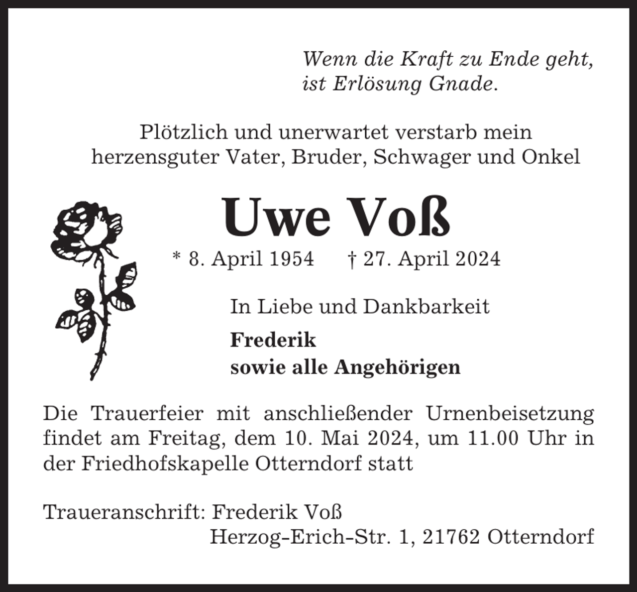 <p>Wenn die Kraft zu Ende geht,<br />ist Erlösung Gnade.<br />Plötzlich und unerwartet verstarb mein<br />herzensguter Vater, Bruder, Schwager und Onkel</p><p>Uwe Voß<br />* 8. April 1954</p><p>† 27. April 2024</p><p>In Liebe und Dankbarkeit<br />Frederik<br />sowie alle Angehörigen<br />Die Trauerfeier mit anschließender Urnenbeisetzung<br />findet am Freitag, dem 10. Mai 2024, um 11.00 Uhr in<br />der Friedhofskapelle Otterndorf statt<br />Traueranschrift: Frederik Voß<br />Herzog-Erich-Str. 1, 21762 Otterndorf</p>