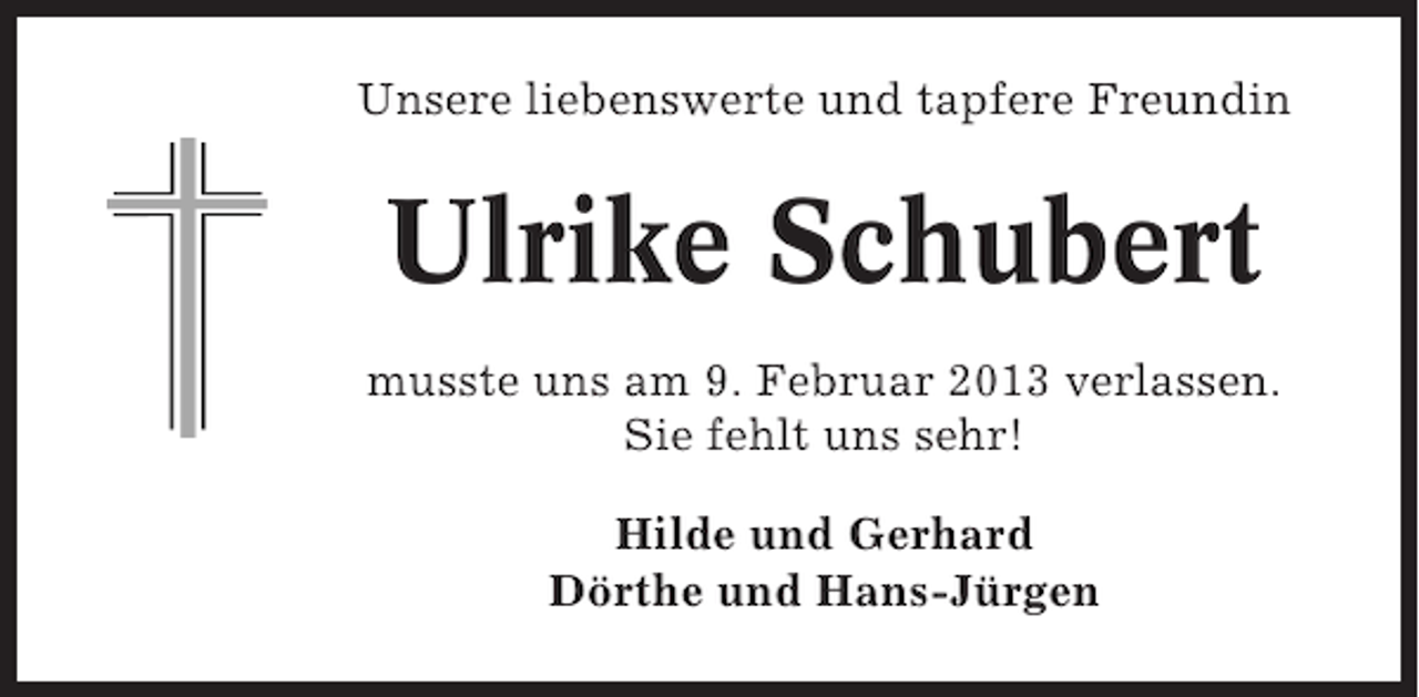 <p>Unsere liebenswerte und tapfere Freundin</p><p>Ulrike Schubert<br />musste uns am 9. Februar 2013 verlassen.<br />Sie fehlt uns sehr!<br />Hilde und Gerhard<br />Dörthe und Hans-Jürgen</p>