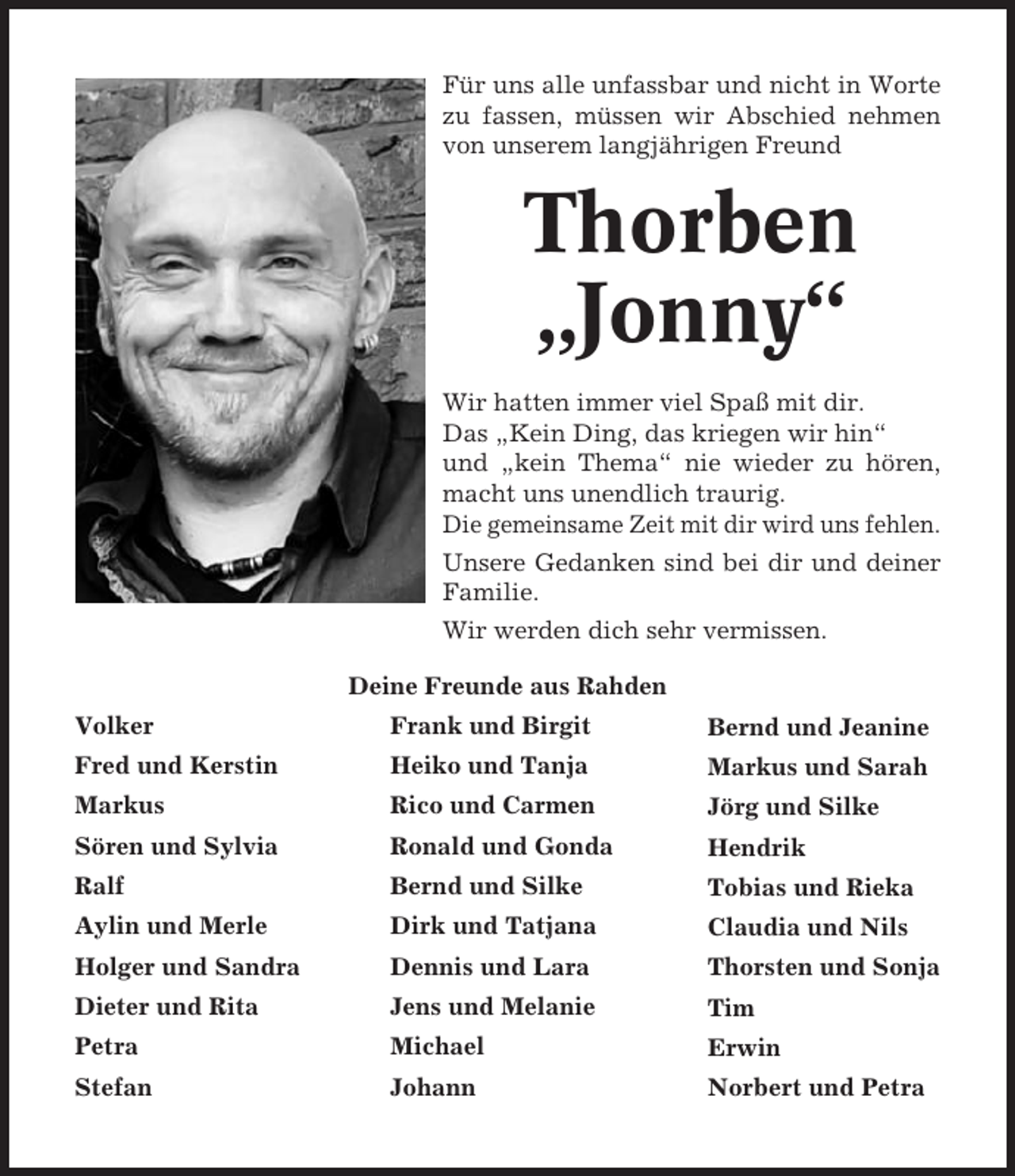 <p>Für uns alle unfassbar und nicht in Worte<br />zu fassen, müssen wir Abschied nehmen<br />von unserem langjährigen Freund</p><p>Thorben<br />„Jonny“<br />Wir hatten immer viel Spaß mit dir.<br />Das „Kein Ding, das kriegen wir hin“<br />und „kein Thema“ nie wieder zu hören,<br />macht uns unendlich traurig.<br />Die gemeinsame Zeit mit dir wird uns fehlen.<br />Unsere Gedanken sind bei dir und deiner<br />Familie.<br />Wir werden dich sehr vermissen.<br />Deine Freunde aus Rahden<br />Volker</p><p>Frank und Birgit</p><p>Bernd und Jeanine</p><p>Fred und Kerstin</p><p>Heiko und Tanja</p><p>Markus und Sarah</p><p>Markus</p><p>Rico und Carmen</p><p>Jörg und Silke</p><p>Sören und Sylvia</p><p>Ronald und Gonda</p><p>Hendrik</p><p>Ralf</p><p>Bernd und Silke</p><p>Tobias und Rieka</p><p>Aylin und Merle</p><p>Dirk und Tatjana</p><p>Claudia und Nils</p><p>Holger und Sandra</p><p>Dennis und Lara</p><p>Thorsten und Sonja</p><p>Dieter und Rita</p><p>Jens und Melanie</p><p>Tim</p><p>Petra</p><p>Michael</p><p>Erwin</p><p>Stefan</p><p>Johann</p><p>Norbert und Petra</p>