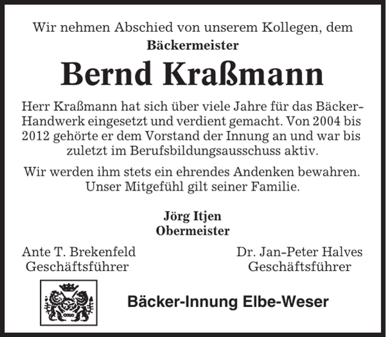 <p>Wir nehmen Abschied von unserem Kollegen, dem<br />Bäckermeister</p><p>Bernd Kraßmann<br />Herr Kraßmann hat sich über viele Jahre für das BäckerHandwerk eingesetzt und verdient gemacht. Von 2004 bis<br />2012 gehörte er dem Vorstand der Innung an und war bis<br />zuletzt im Berufsbildungsausschuss aktiv.<br />Wir werden ihm stets ein ehrendes Andenken bewahren.<br />Unser Mitgefühl gilt seiner Familie.<br />Jörg Itjen<br />Obermeister</p><p>Ante T. Brekenfeld<br />Geschäftsführer</p><p>Dr. Jan-Peter Halves<br />Geschäftsführer</p><p>Bäcker-Innung Elbe-Weser</p>