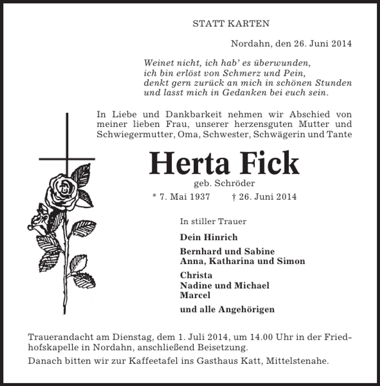 <p>STATT KARTEN<br />Nordahn, den 26. Juni 2014<br />Weinet nicht, ich hab’ es überwunden,<br />ich bin erlöst von Schmerz und Pein,<br />denkt gern zurück an mich in schönen Stunden<br />und lasst mich in Gedanken bei euch sein.<br />In Liebe und Dankbarkeit nehmen wir Abschied von<br />meiner lieben Frau, unserer herzensguten Mutter und<br />Schwiegermutter, Oma, Schwester, Schwägerin und Tante</p><p>Herta Fick<br />geb. Schröder<br />* 7. Mai 1937<br />† 26. Juni 2014<br />In stiller Trauer</p><p>Dein Hinrich<br />Bernhard und Sabine<br />Anna, Katharina und Simon<br />Christa<br />Nadine und Michael<br />Marcel<br />und alle Angehörigen<br />Trauerandacht am Dienstag, dem 1. Juli 2014, um 14.00 Uhr in der Friedhofskapelle in Nordahn, anschließend Beisetzung.<br />Danach bitten wir zur Kaffeetafel ins Gasthaus Katt, Mittelstenahe.</p>
