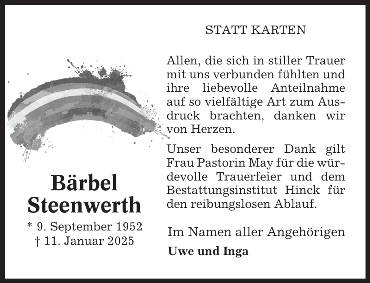 <p>STATT KARTEN<br />Allen, die sich in stiller Trauer<br />mit uns verbunden fühlten und<br />ihre liebevolle Anteilnahme<br />auf so vielfältige Art zum Ausdruck brachten, danken wir<br />von Herzen.</p><p>Bärbel<br />Steenwerth<br />* 9. September 1952<br />† 11. Januar 2025</p><p>Unser besonderer Dank gilt<br />Frau Pastorin May für die würdevolle Trauerfeier und dem<br />Bestattungsinstitut Hinck für<br />den reibungslosen Ablauf.</p><p>Im Namen aller Angehörigen<br />Uwe und Inga</p>