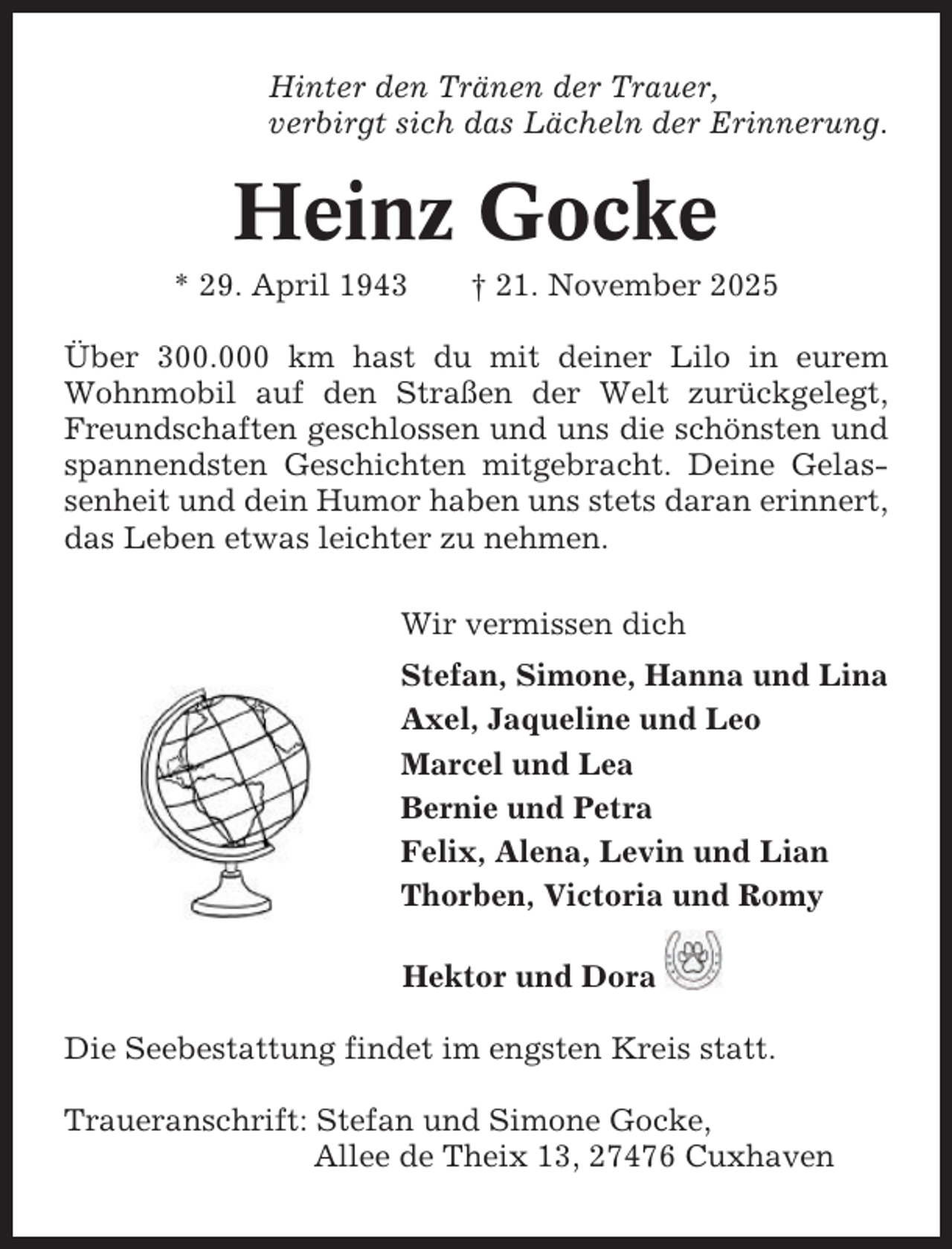 <p>Hinter den Tränen der Trauer,<br />verbirgt sich das Lächeln der Erinnerung.</p><p>Heinz Gocke<br />* 29. April 1943</p><p>† 21. November 2025</p><p>Über 300.000 km hast du mit deiner Lilo in eurem<br />Wohnmobil auf den Straßen der Welt zurückgelegt,<br />Freundschaften geschlossen und uns die schönsten und<br />spannendsten Geschichten mitgebracht. Deine Gelassenheit und dein Humor haben uns stets daran erinnert,<br />das Leben etwas leichter zu nehmen.<br />Wir vermissen dich<br />Stefan, Simone, Hanna und Lina<br />Axel, Jaqueline und Leo<br />Marcel und Lea<br />Bernie und Petra<br />Felix, Alena, Levin und Lian<br />Thorben, Victoria und Romy<br />Hektor und Dora<br />Die Seebestattung findet im engsten Kreis statt.<br />Traueranschrift: Stefan und Simone Gocke,<br />Allee de Theix 13, 27476 Cuxhaven</p>