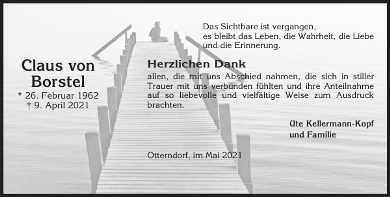 <p>Das Sichtbare ist vergangen,<br />es bleibt das Leben, die Wahrheit, die Liebe<br />und die Erinnerung.</p><p>Claus von<br />Borstel<br />* 26. Februar 1962<br />† 9. April 2021</p><p>Herzlichen Dank<br />allen, die mit uns Abschied nahmen, die sich in stiller<br />Trauer mit uns verbunden fühlten und ihre Anteilnahme<br />auf so liebevolle und vielfältige Weise zum Ausdruck<br />brachten.<br />Ute Kellermann-Kopf<br />und Familie<br />Otterndorf, im Mai 2021</p>