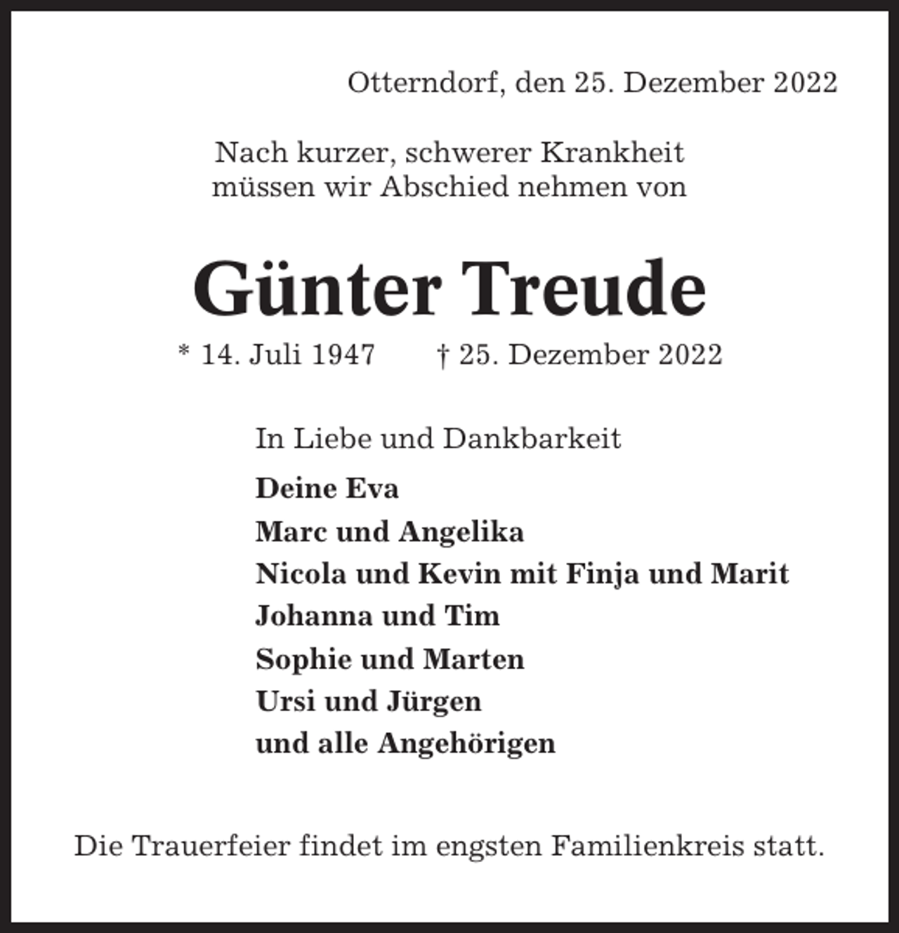 <p>Otterndorf, den 25. Dezember 2022<br />Nach kurzer, schwerer Krankheit<br />müssen wir Abschied nehmen von</p><p>Günter Treude<br />* 14. Juli 1947</p><p>† 25. Dezember 2022</p><p>In Liebe und Dankbarkeit<br />Deine Eva<br />Marc und Angelika<br />Nicola und Kevin mit Finja und Marit<br />Johanna und Tim<br />Sophie und Marten<br />Ursi und Jürgen<br />und alle Angehörigen</p><p>Die Trauerfeier findet im engsten Familienkreis statt.</p>