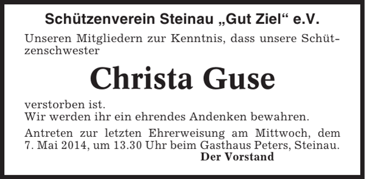 <p>SchÃ¼tzenverein Steinau Â„Gut ZielÂ“ e.V.<br />Unseren Mitgliedern zur Kenntnis, dass unsere SchÃ¼tzenschwester</p><p>Christa Guse<br />verstorben ist.<br />Wir werden ihr ein ehrendes Andenken bewahren.<br />Antreten zur letzten Ehrerweisung am Mittwoch, dem<br />7. Mai 2014, um 13.30 Uhr beim Gasthaus Peters, Steinau.<br />Der Vorstand</p>