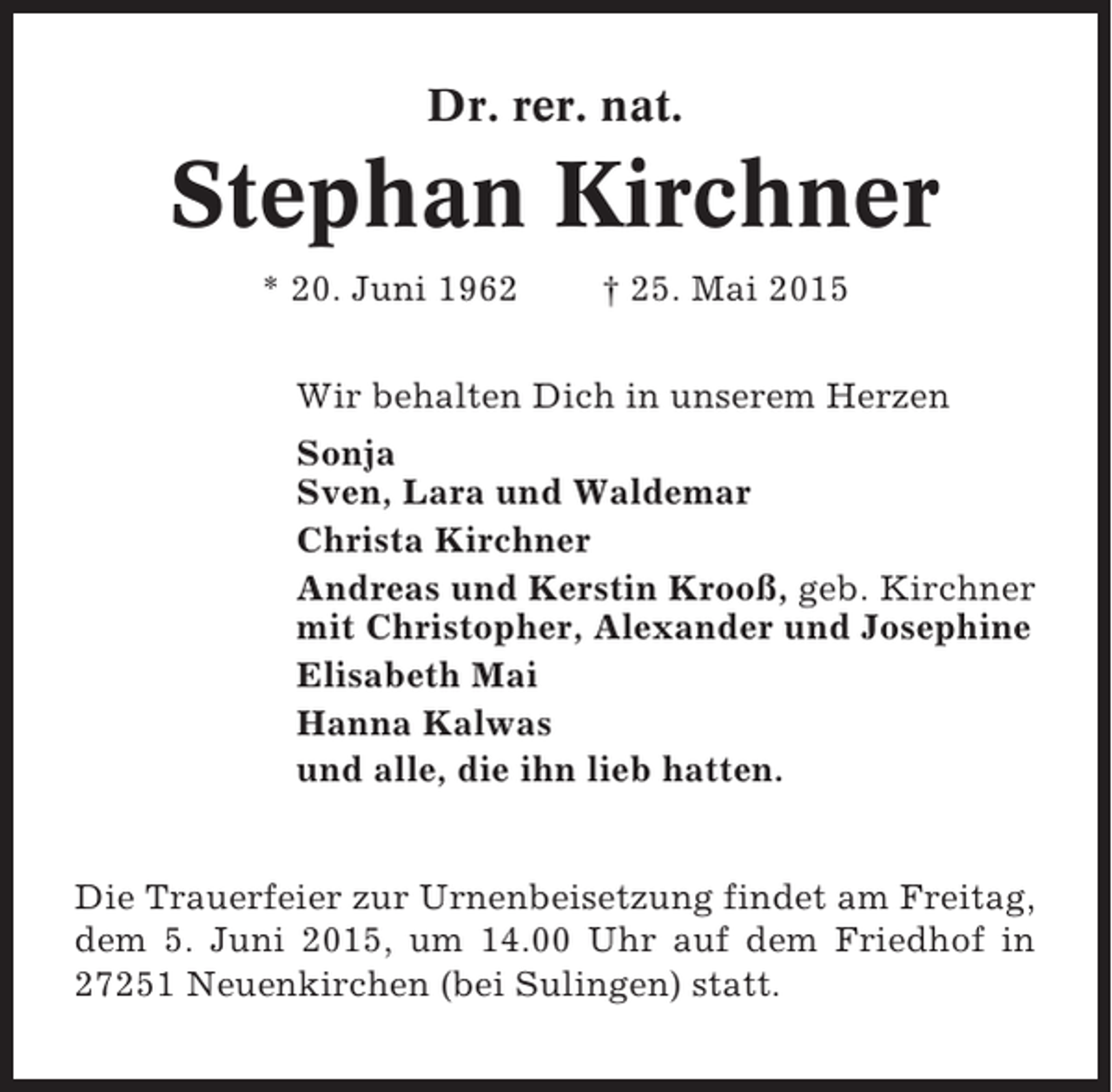 <p>Dr. rer. nat.</p><p>Stephan Kirchner<br />* 20. Juni 1962</p><p>† 25. Mai 2015</p><p>Wir behalten Dich in unserem Herzen<br />Sonja<br />Sven, Lara und Waldemar<br />Christa Kirchner<br />Andreas und Kerstin Krooß, geb. Kirchner<br />mit Christopher, Alexander und Josephine<br />Elisabeth Mai<br />Hanna Kalwas<br />und alle, die ihn lieb hatten.</p><p>Die Trauerfeier zur Urnenbeisetzung findet am Freitag,<br />dem 5. Juni 2015, um 14.00 Uhr auf dem Friedhof in<br />27251 Neuenkirchen (bei Sulingen) statt.</p>
