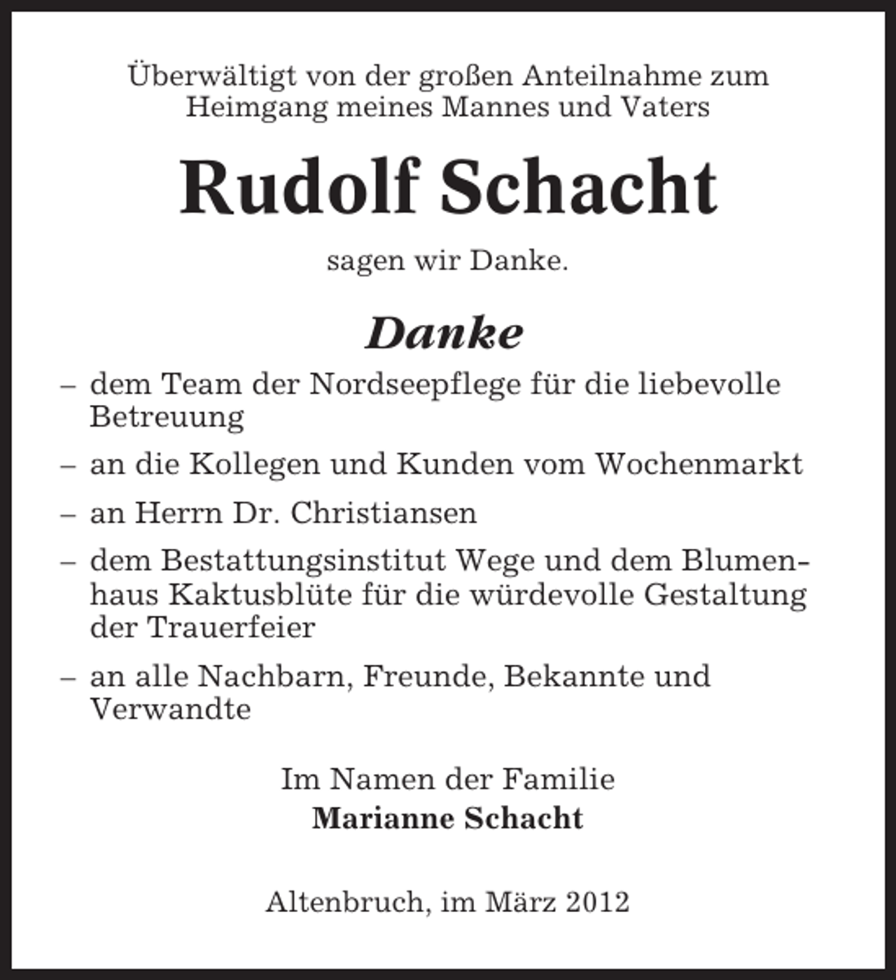 <p>Überwältigt von der großen Anteilnahme zum<br />Heimgang meines Mannes und Vaters</p><p>Rudolf Schacht<br />sagen wir Danke.</p><p>Danke<br />– dem Team der Nordseepflege für die liebevolle<br />Betreuung<br />– an die Kollegen und Kunden vom Wochenmarkt<br />– an Herrn Dr. Christiansen<br />– dem Bestattungsinstitut Wege und dem Blumenhaus Kaktusblüte für die würdevolle Gestaltung<br />der Trauerfeier<br />– an alle Nachbarn, Freunde, Bekannte und<br />Verwandte<br />Im Namen der Familie<br />Marianne Schacht<br />Altenbruch, im März 2012</p>