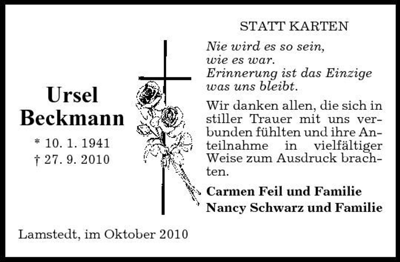 <p>Ursel Beckmann<br />* 10. 1. 1941 † 27. 9. 2010</p><p>STATT KARTEN Nie wird es so sein, wie es war. Erinnerung ist das Einzige was uns bleibt. Wir danken allen, die sich in stiller Trauer mit uns verbunden fühlten und ihre Anteilnahme in vielfältiger Weise zum Ausdruck brachten. Carmen Feil und Familie Nancy Schwarz und Familie</p><p>Lamstedt, im Oktober 2010</p>