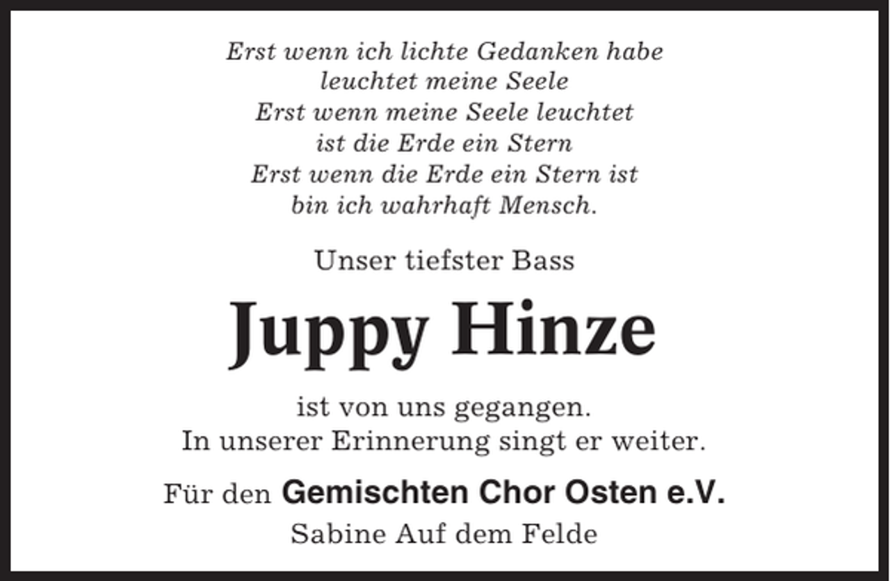<p>Erst wenn ich lichte Gedanken habe<br />leuchtet meine Seele<br />Erst wenn meine Seele leuchtet<br />ist die Erde ein Stern<br />Erst wenn die Erde ein Stern ist<br />bin ich wahrhaft Mensch.</p><p>Unser tiefster Bass</p><p>Juppy Hinze<br />ist von uns gegangen.<br />In unserer Erinnerung singt er weiter.<br />Für den Gemischten Chor Osten e.V.<br />Sabine Auf dem Felde</p>