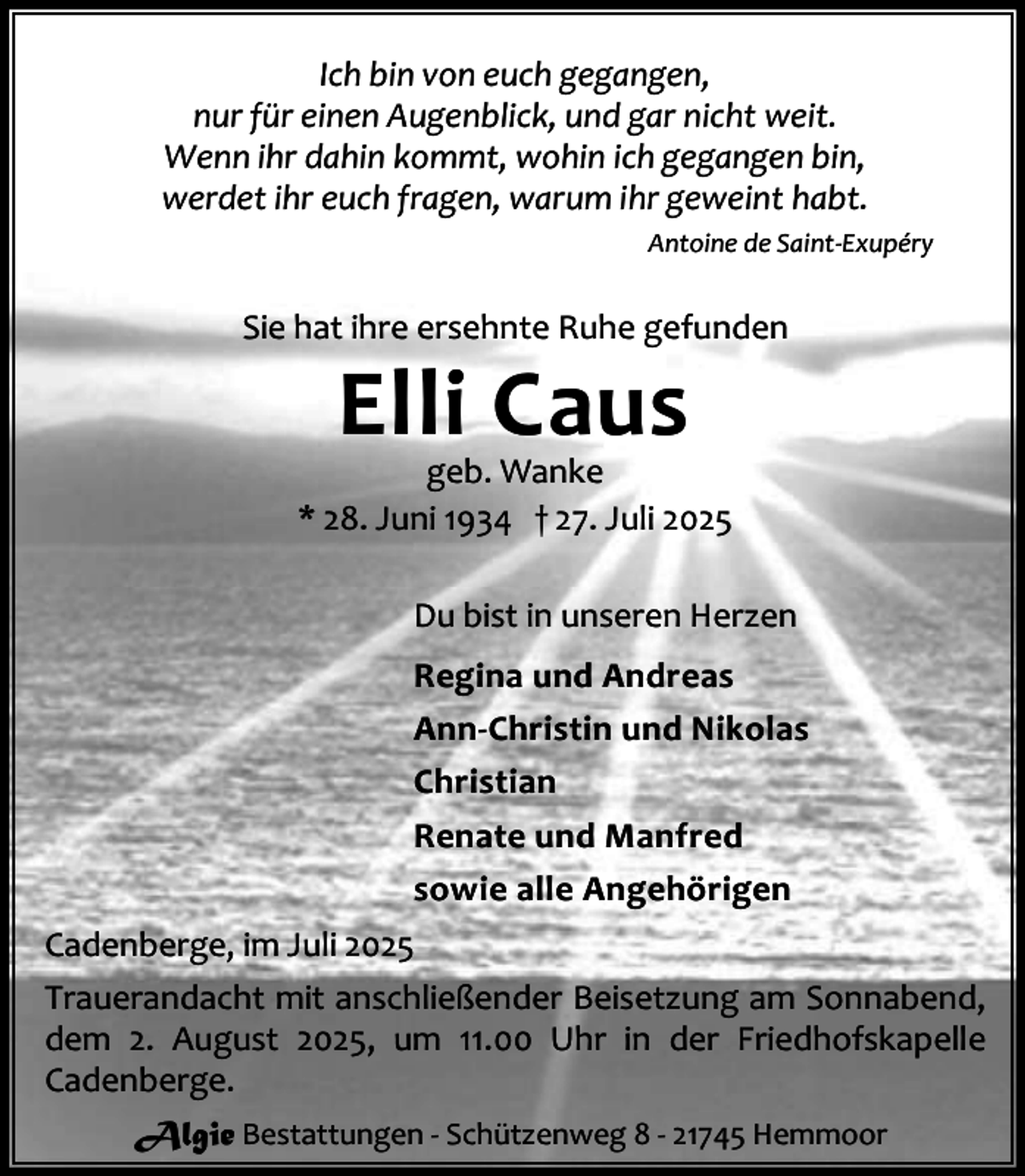 <p>Ich bin von euch gegangen,<br />nur für einen Augenblick, und gar nicht weit.<br />Wenn ihr dahin kommt, wohin ich gegangen bin,<br />werdet ihr euch fragen, warum ihr geweint habt.<br />Antoine de Saint-Exupéry</p><p>Sie hat ihre ersehnte Ruhe gefunden</p><p>Elli Caus</p><p>geb. Wanke<br />* 28. Juni 1934 † 27. Juli 2025<br />Du bist in unseren Herzen<br />Regina und Andreas<br />Ann-Christin und Nikolas<br />Christian<br />Renate und Manfred<br />sowie alle Angehörigen<br />Cadenberge, im Juli 2025<br />Trauerandacht mit anschließender Beisetzung am Sonnabend,<br />dem 2. August 2025, um 11.00 Uhr in der Friedhofskapelle<br />Cadenberge.<br />Algie Bestattungen - Schützenweg 8 - 21745 Hemmoor</p>