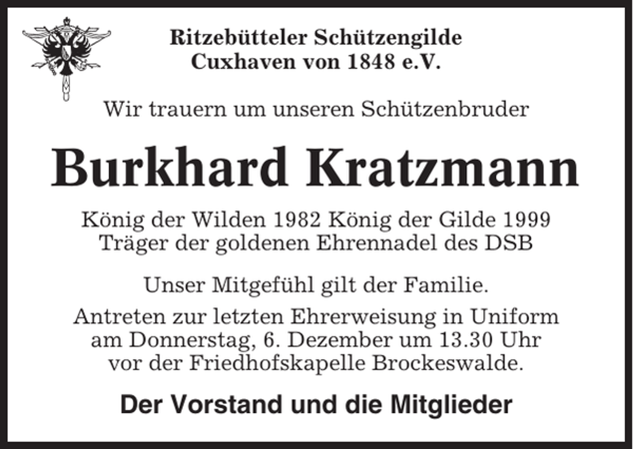 <p>Ritzebütteler Schützengilde<br />Cuxhaven von 1848 e.V.<br />Wir trauern um unseren Schützenbruder</p><p>Burkhard Kratzmann<br />König der Wilden 1982 König der Gilde 1999<br />Träger der goldenen Ehrennadel des DSB<br />Unser Mitgefühl gilt der Familie.<br />Antreten zur letzten Ehrerweisung in Uniform<br />am Donnerstag, 6. Dezember um 13.30 Uhr<br />vor der Friedhofskapelle Brockeswalde.</p><p>Der Vorstand und die Mitglieder</p>
