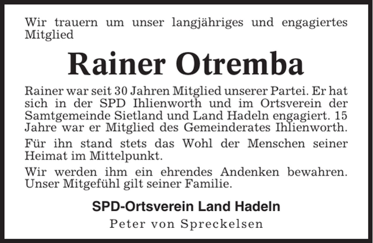<p>Wir trauern um unser langjähriges und engagiertes<br />Mitglied</p><p>Rainer Otremba<br />Rainer war seit 30 Jahren Mitglied unserer Partei. Er hat<br />sich in der SPD Ihlienworth und im Ortsverein der<br />Samtgemeinde Sietland und Land Hadeln engagiert. 15<br />Jahre war er Mitglied des Gemeinderates Ihlienworth.<br />Für ihn stand stets das Wohl der Menschen seiner<br />Heimat im Mittelpunkt.<br />Wir werden ihm ein ehrendes Andenken bewahren.<br />Unser Mitgefühl gilt seiner Familie.</p><p>SPD-Ortsverein Land Hadeln<br />Peter von Spreckelsen</p>