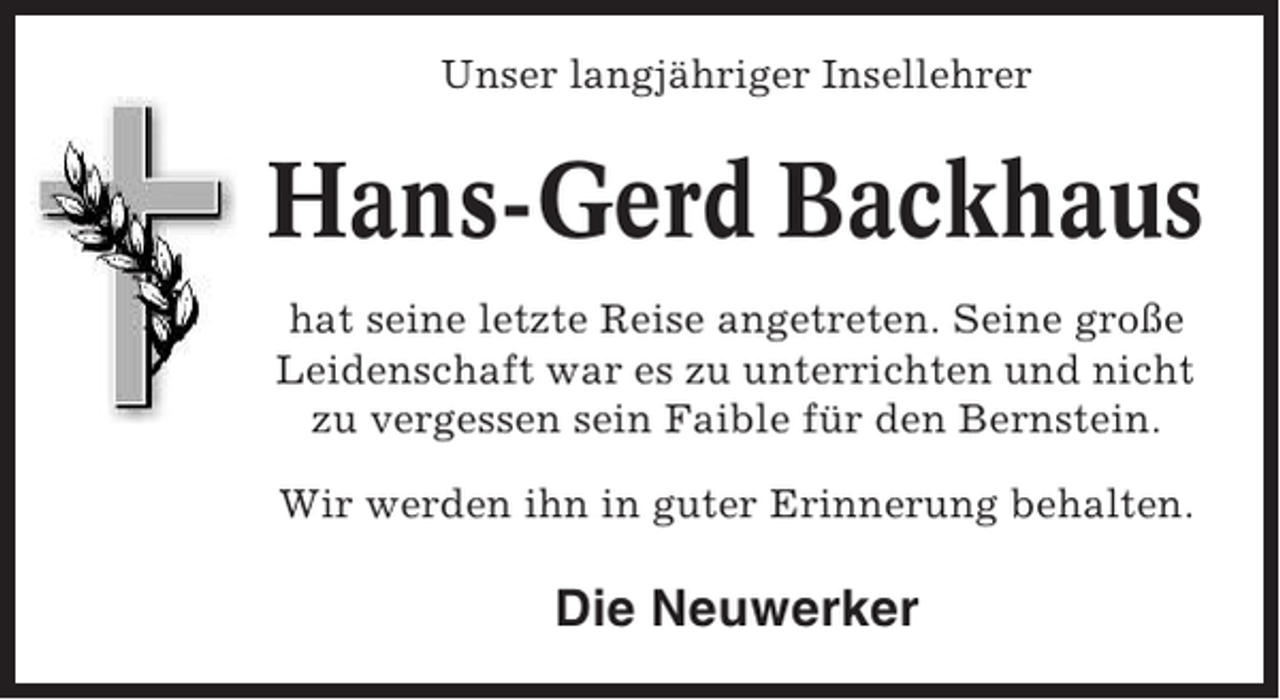 <p>Unser langjähriger Insellehrer</p><p>Hans-Gerd Backhaus<br />hat seine letzte Reise angetreten. Seine große<br />Leidenschaft war es zu unterrichten und nicht<br />zu vergessen sein Faible für den Bernstein.<br />Wir werden ihn in guter Erinnerung behalten.</p><p>Die Neuwerker</p>