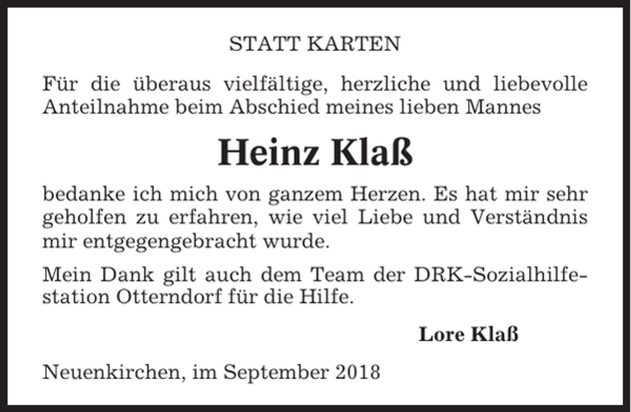 <p>STATT KARTEN<br />Für die überaus vielfältige, herzliche und liebevolle<br />Anteilnahme beim Abschied meines lieben Mannes</p><p>Heinz Klaß<br />bedanke ich mich von ganzem Herzen. Es hat mir sehr<br />geholfen zu erfahren, wie viel Liebe und Verständnis<br />mir entgegengebracht wurde.<br />Mein Dank gilt auch dem Team der DRK-Sozialhilfestation Otterndorf für die Hilfe.<br />Lore Klaß<br />Neuenkirchen, im September 2018</p>