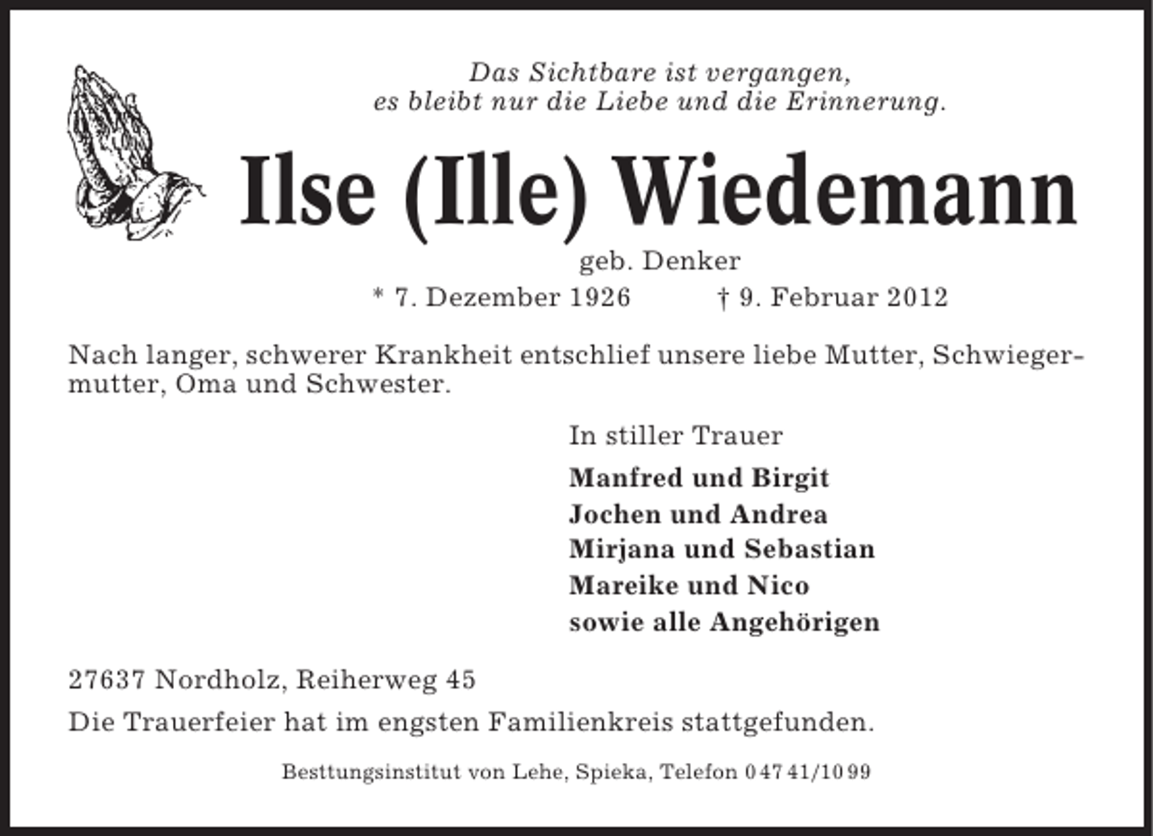 <p>Das Sichtbare ist vergangen,<br />es bleibt nur die Liebe und die Erinnerung.</p><p>Ilse (Ille) Wiedemann<br />geb. Denker<br />* 7. Dezember 1926<br />† 9. Februar 2012<br />Nach langer, schwerer Krankheit entschlief unsere liebe Mutter, Schwiegermutter, Oma und Schwester.<br />In stiller Trauer<br />Manfred und Birgit<br />Jochen und Andrea<br />Mirjana und Sebastian<br />Mareike und Nico<br />sowie alle Angehörigen<br />27637 Nordholz, Reiherweg 45<br />Die Trauerfeier hat im engsten Familienkreis stattgefunden.<br />Besttungsinstitut von Lehe, Spieka, Telefon 0 47 41/10 99</p>