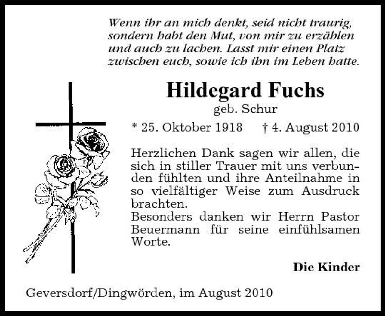 <p>Wenn ihr an mich denkt, seid nicht traurig, sondern habt den Mut, von mir zu erzählen und auch zu lachen. Lasst mir einen Platz zwischen euch, sowie ich ihn im Leben hatte.</p><p>Hildegard Fuchs<br />geb. Schur * 25. Oktober 1918 † 4. August 2010 Herzlichen Dank sagen wir allen, die sich in stiller Trauer mit uns verbunden fühlten und ihre Anteilnahme in so vielfältiger Weise zum Ausdruck brachten. Besonders danken wir Herrn Pastor Beuermann für seine einfühlsamen Worte. Die Kinder Geversdorf/Dingwörden, im August 2010</p>
