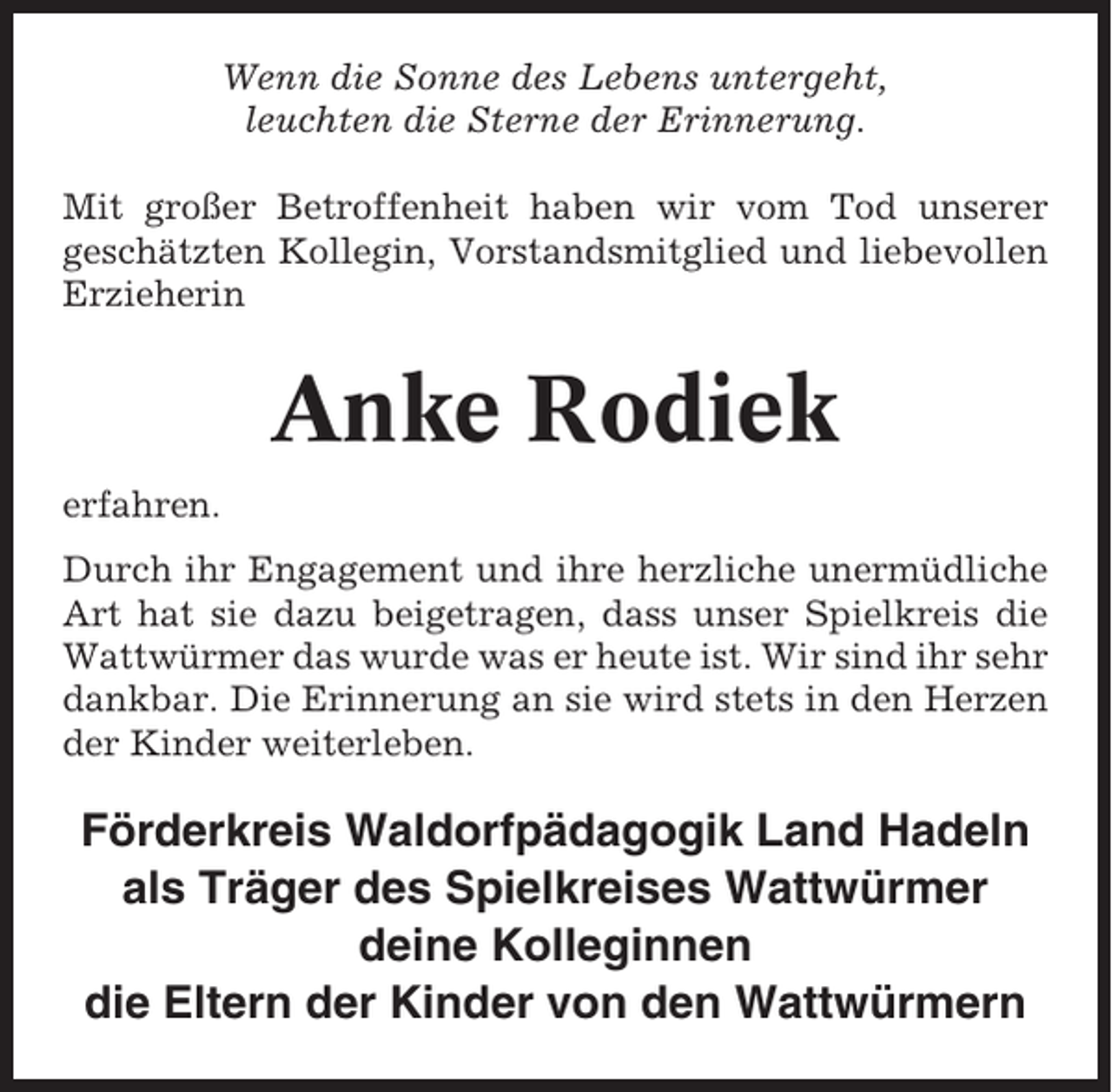 <p>Wenn die Sonne des Lebens untergeht,<br />leuchten die Sterne der Erinnerung.<br />Mit großer Betroffenheit haben wir vom Tod unserer<br />geschätzten Kollegin, Vorstandsmitglied und liebevollen<br />Erzieherin</p><p>Anke Rodiek<br />erfahren.<br />Durch ihr Engagement und ihre herzliche unermüdliche<br />Art hat sie dazu beigetragen, dass unser Spielkreis die<br />Wattwürmer das wurde was er heute ist. Wir sind ihr sehr<br />dankbar. Die Erinnerung an sie wird stets in den Herzen<br />der Kinder weiterleben.</p><p>Förderkreis Waldorfpädagogik Land Hadeln<br />als Träger des Spielkreises Wattwürmer<br />deine Kolleginnen<br />die Eltern der Kinder von den Wattwürmern</p>