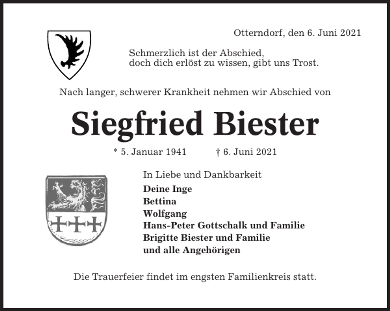 <p>Otterndorf, den 6. Juni 2021<br />Schmerzlich ist der Abschied,<br />doch dich erlöst zu wissen, gibt uns Trost.<br />Nach langer, schwerer Krankheit nehmen wir Abschied von</p><p>Siegfried Biester<br />* 5. Januar 1941</p><p>† 6. Juni 2021</p><p>In Liebe und Dankbarkeit<br />Deine Inge<br />Bettina<br />Wolfgang<br />Hans-Peter Gottschalk und Familie<br />Brigitte Biester und Familie<br />und alle Angehörigen<br />Die Trauerfeier findet im engsten Familienkreis statt.</p>