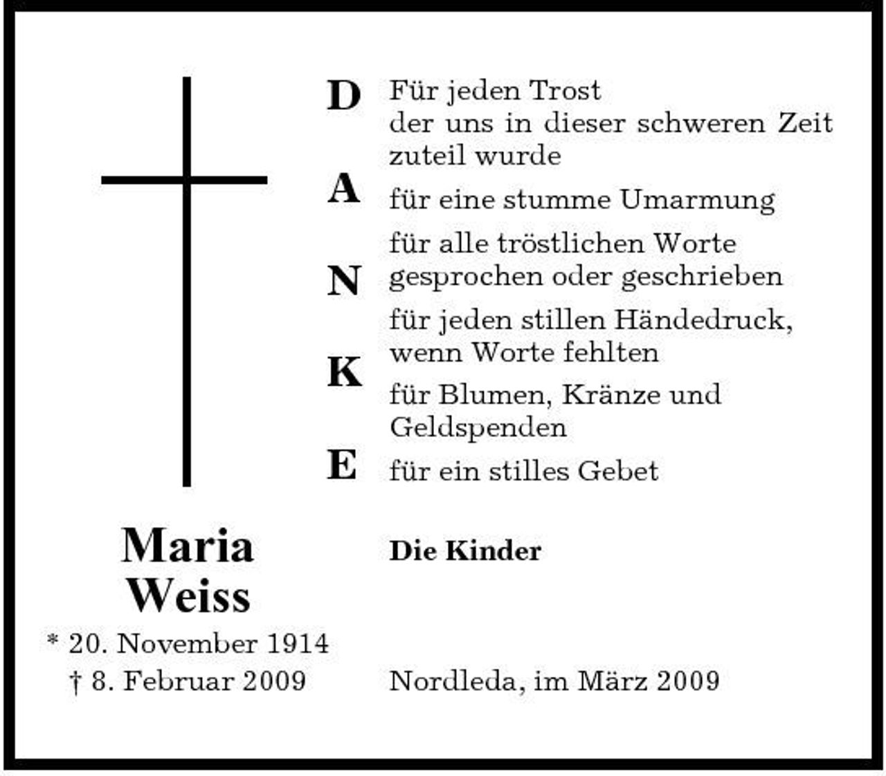 <p>D A N K E</p><p>Für jeden Trost der uns in dieser schweren Zeit zuteil wurde für eine stumme Umarmung für alle tröstlichen Worte gesprochen oder geschrieben für jeden stillen Händedruck, wenn Worte fehlten für Blumen, Kränze und Geldspenden für ein stilles Gebet Die Kinder</p><p>Maria Weiss<br />* 20. November 1914 † 8. Februar 2009</p><p>Nordleda, im März 2009</p>