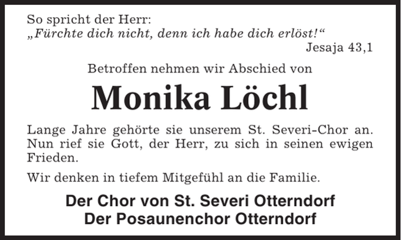 <p>So spricht der Herr:<br />„Fürchte dich nicht, denn ich habe dich erlöst!“<br />Jesaja 43,1<br />Betroffen nehmen wir Abschied von</p><p>Monika Löchl<br />Lange Jahre gehörte sie unserem St. Severi-Chor an.<br />Nun rief sie Gott, der Herr, zu sich in seinen ewigen<br />Frieden.<br />Wir denken in tiefem Mitgefühl an die Familie.</p><p>Der Chor von St. Severi Otterndorf<br />Der Posaunenchor Otterndorf</p>