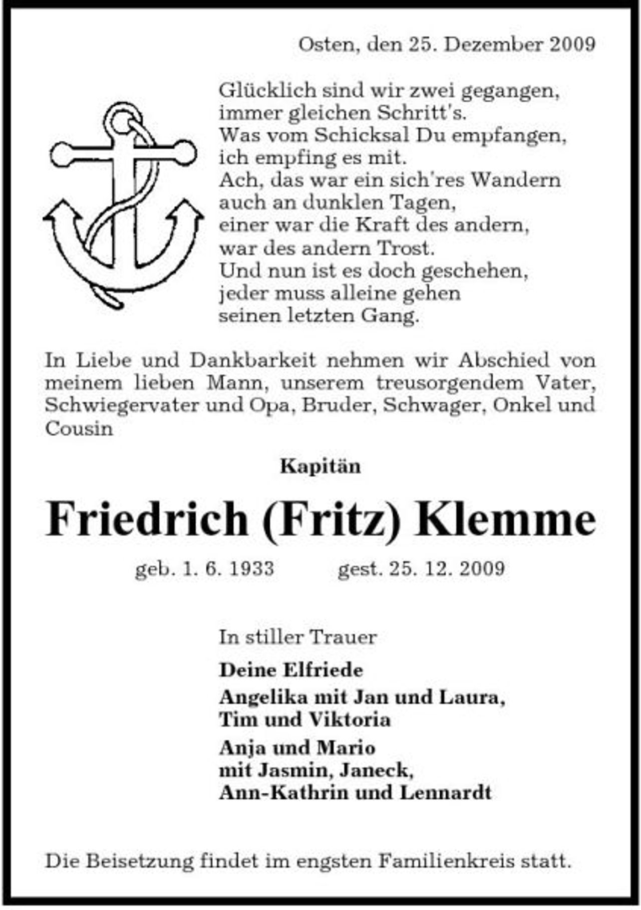 <p>Osten, den 25. Dezember 2009 Glücklich sind wir zwei gegangen, immer gleichen Schritt's. Was vom Schicksal Du empfangen, ich empfing es mit. Ach, das war ein sich'res Wandern auch an dunklen Tagen, einer war die Kraft des andern, war des andern Trost. Und nun ist es doch geschehen, jeder muss alleine gehen seinen letzten Gang. In Liebe und Dankbarkeit nehmen wir Abschied von meinem lieben Mann, unserem treusorgendem Vater, Schwiegervater und Opa, Bruder, Schwager, Onkel und Cousin Kapitän</p><p>Friedrich (Fritz) Klemme<br />geb. 1. 6. 1933 gest. 25. 12. 2009 In stiller Trauer Deine Elfriede Angelika mit Jan und Laura, Tim und Viktoria Anja und Mario mit Jasmin, Janeck, Ann-Kathrin und Lennardt Die Beisetzung findet im engsten Familienkreis statt.</p>