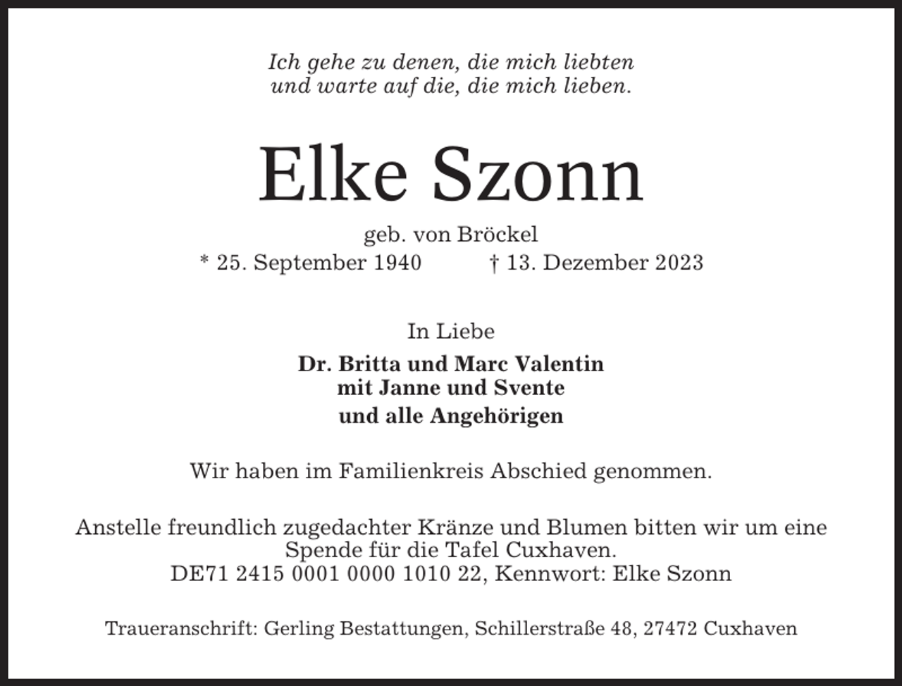 <p>Ich gehe zu denen, die mich liebten<br />und warte auf die, die mich lieben.</p><p>Elke Szonn<br />geb. von Bröckel<br />* 25. September 1940<br />† 13. Dezember 2023<br />In Liebe<br />Dr. Britta und Marc Valentin<br />mit Janne und Svente<br />und alle Angehörigen<br />Wir haben im Familienkreis Abschied genommen.<br />Anstelle freundlich zugedachter Kränze und Blumen bitten wir um eine<br />Spende für die Tafel Cuxhaven.<br />DE71 2415 0001 0000 1010 22, Kennwort: Elke Szonn<br />Traueranschrift: Gerling Bestattungen, Schillerstraße 48, 27472 Cuxhaven</p>