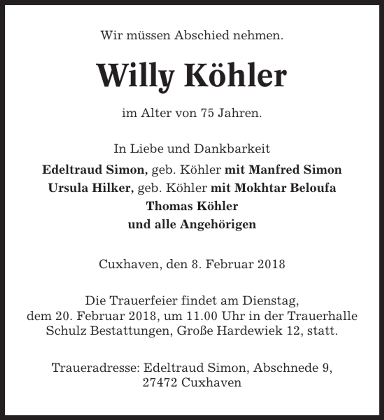 <p>Wir müssen Abschied nehmen.</p><p>Willy Köhler<br />im Alter von 75 Jahren.<br />In Liebe und Dankbarkeit<br />Edeltraud Simon, geb. Köhler mit Manfred Simon<br />Ursula Hilker, geb. Köhler mit Mokhtar Beloufa<br />Thomas Köhler<br />und alle Angehörigen<br />Cuxhaven, den 8. Februar 2018<br />Die Trauerfeier findet am Dienstag,<br />dem 20. Februar 2018, um 11.00 Uhr in der Trauerhalle<br />Schulz Bestattungen, Große Hardewiek 12, statt.<br />Traueradresse: Edeltraud Simon, Abschnede 9,<br />27472 Cuxhaven</p>