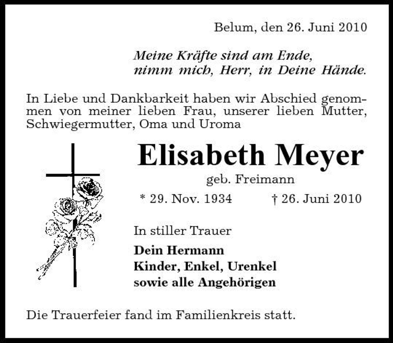 <p>Belum, den 26. Juni 2010</p><p>Meine Kräfte sind am Ende, nimm mich, Herr, in Deine Hände.<br />In Liebe und Dankbarkeit haben wir Abschied genommen von meiner lieben Frau, unserer lieben Mutter, Schwiegermutter, Oma und Uroma</p><p>Elisabeth Meyer<br />geb. Freimann * 29. Nov. 1934 † 26. Juni 2010 In stiller Trauer Dein Hermann Kinder, Enkel, Urenkel sowie alle Angehörigen Die Trauerfeier fand im Familienkreis statt.</p>