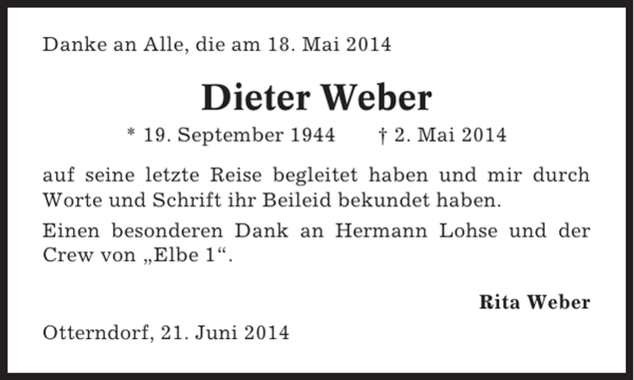 <p>Danke an Alle, die am 18. Mai 2014</p><p>Dieter Weber<br />* 19. September 1944</p><p>† 2. Mai 2014</p><p>auf seine letzte Reise begleitet haben und mir durch<br />Worte und Schrift ihr Beileid bekundet haben.<br />Einen besonderen Dank an Hermann Lohse und der<br />Crew von „Elbe 1“.<br />Rita Weber<br />Otterndorf, 21. Juni 2014</p>