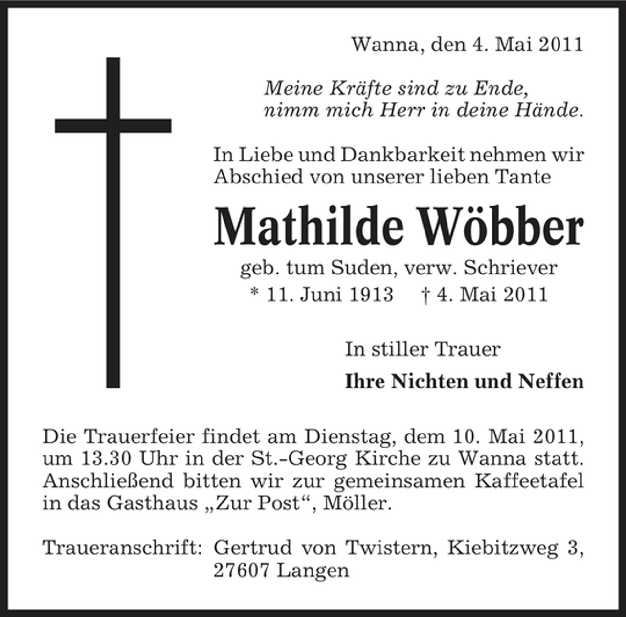 <p>Wanna, den 4. Mai 2011 Meine Kräfte sind zu Ende, nimm mich Herr in deine Hände. In Liebe und Dankbarkeit nehmen wir Abschied von unserer lieben Tante</p><p>Mathilde Wöbber<br />geb. tum Suden, verw. Schriever * 11. Juni 1913 † 4. Mai 2011 In stiller Trauer Ihre Nichten und Neffen Die Trauerfeier findet am Dienstag, dem 10. Mai 2011, um 13.30 Uhr in der St.-Georg Kirche zu Wanna statt. Anschließend bitten wir zur gemeinsamen Kaffeetafel in das Gasthaus „Zur Post“, Möller. Traueranschrift: Gertrud von Twistern, Kiebitzweg 3, 27607 Langen</p>