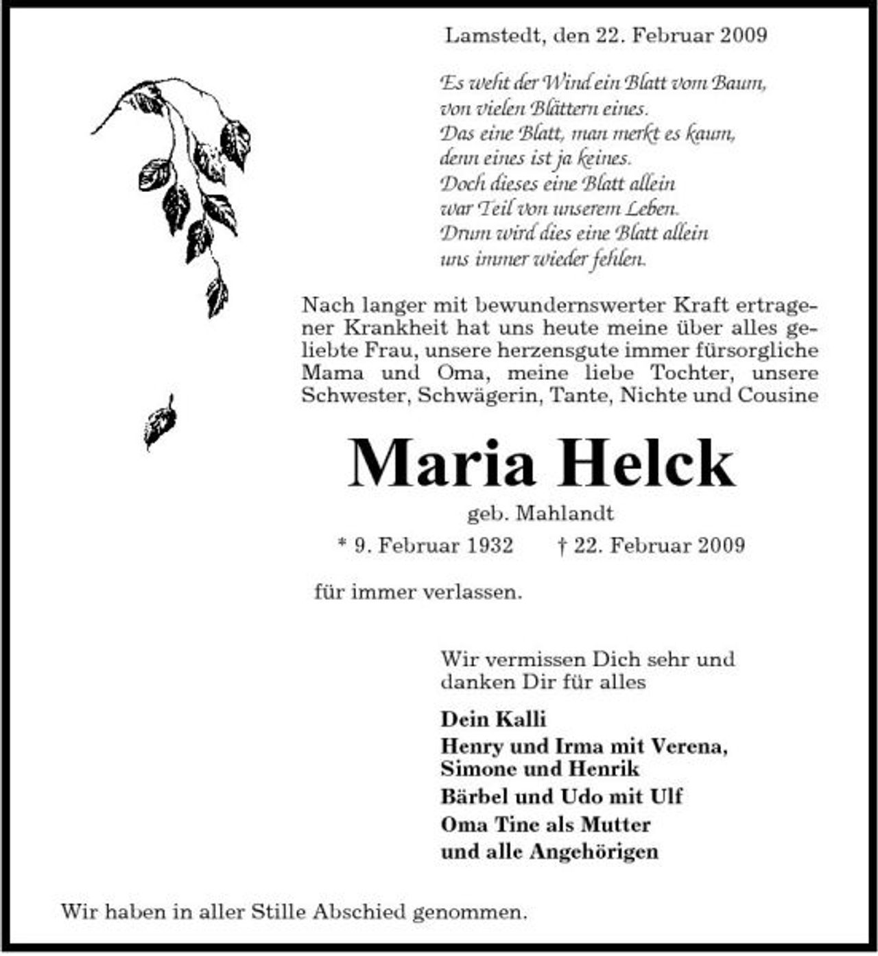 <p>Lamstedt, den 22. Februar 2009</p><p>Es weht der Wind ein Blatt vom Baum, von vielen Blättern eines. Das eine Blatt, man merkt es kaum, denn eines ist ja keines. Doch dieses eine Blatt allein war Teil von unserem Leben. Drum wird dies eine Blatt allein uns immer wieder fehlen.<br />Nach langer mit bewundernswerter Kraft ertragener Krankheit hat uns heute meine über alles geliebte Frau, unsere herzensgute immer fürsorgliche Mama und Oma, meine liebe Tochter, unsere Schwester, Schwägerin, Tante, Nichte und Cousine</p><p>Maria Helck<br />geb. Mahlandt * 9. Februar 1932 † 22. Februar 2009 für immer verlassen. Wir vermissen Dich sehr und danken Dir für alles Dein Kalli Henry und Irma mit Verena, Simone und Henrik Bärbel und Udo mit Ulf Oma Tine als Mutter und alle Angehörigen Wir haben in aller Stille Abschied genommen.</p>