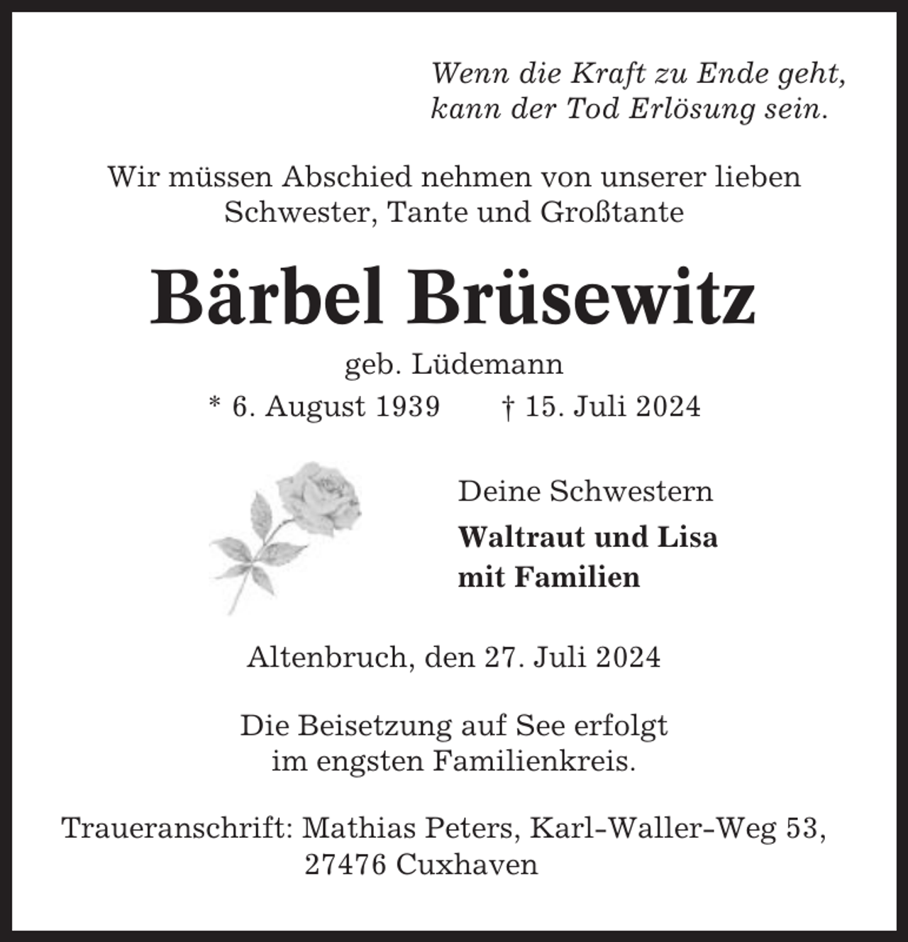 <p>Wenn die Kraft zu Ende geht,<br />kann der Tod Erlösung sein.<br />Wir müssen Abschied nehmen von unserer lieben<br />Schwester, Tante und Großtante</p><p>Bärbel Brüsewitz<br />geb. Lüdemann<br />* 6. August 1939<br />† 15. Juli 2024<br />Deine Schwestern<br />Waltraut und Lisa<br />mit Familien<br />Altenbruch, den 27. Juli 2024<br />Die Beisetzung auf See erfolgt<br />im engsten Familienkreis.<br />Traueranschrift: Mathias Peters, Karl-Waller-Weg 53,<br />27476 Cuxhaven</p>