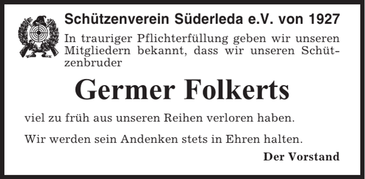 <p>Schützenverein Süderleda e.V. von 1927<br />In trauriger Pflichterfüllung geben wir unseren<br />Mitgliedern bekannt, dass wir unseren Schützenbruder</p><p>Germer Folkerts<br />viel zu früh aus unseren Reihen verloren haben.<br />Wir werden sein Andenken stets in Ehren halten.<br />Der Vorstand</p>